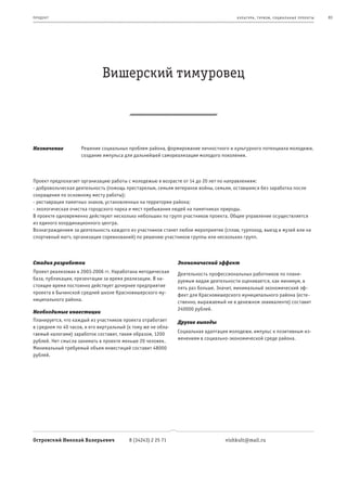 пр од ук т                                                                             к ульт ура , т уризм , социа льные пр оек т ы   83




                              Вишерский тимуровец



Назначение           Решение социальных проблем района, формирование личностного и культурного потенциала молодежи,
                     создание импульса для дальнейшей самореализации молодого поколения.



Проект предполагает организацию работы с молодежью в возрасте от 14 до 20 лет по направлениям:
- добровольческая деятельность (помощь престарелым, семьям ветеранов войны, семьям, оставшимся без заработка после
сокращения по основному месту работы);
- реставрация памятных знаков, установленных на территории района;
- экологическая очистка городского парка и мест пребывания людей на памятниках природы.
В проекте одновременно действуют несколько небольших по групп участников проекта. Общее управление осуществляется
из единого координационного центра.
Вознаграждением за деятельность каждого из участников станет любое мероприятие (сплав, турпоход, выезд в музей или на
спортивный матч, организация соревнований) по решению участников группы или нескольких групп.



Стадия разработки                                              Экономический эффект
Проект реализован в 2003-2006 гг. Наработана методическая      Деятельность профессиональных работников по плани-
база, публикации, презентации за время реализации. В на-       руемым видам деятельности оценивается, как минимум, в
стоящее время постоянно действует дочернее предприятие         пять раз больше. Значит, минимальный экономический эф-
проекта в Бычинской средней школе Красновишерского му-         фект для Красновишерского муниципального района (есте-
ниципального района.                                           ственно, выражаемый не в денежном эквиваленте) составит
                                                               240000 рублей.
Необходимые инвестиции
Планируется, что каждый из участников проекта отработает       Другие выгоды
в среднем по 40 часов, и его виртуальный (к тому же не обла-
                                                               Социальная адаптация молодежи, импульс к позитивным из-
гаемый налогами) заработок составит, таким образом, 1200
                                                               менениям в социально-экономической среде района.
рублей. Нет смысла занимать в проекте меньше 20 человек.
Минимальный требуемый объем инвестиций составит 48000
рублей.




Островский Николай Валерьевич             8 (34243) 2 25 71                       vishkult@mail.ru
 