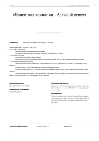 пр од ук т                                                                           к ульт ура , т уризм , социа льные пр оек т ы   85




       «Маленькая компания – большой успех»




Назначение           Улучшение экономической ситуации в регионе.


Реализация проекта проходит в три этапа:
Этап 1: «Цех аналитики»
β         Информационная кампания в среде молодежи;
β         Организация дистанционного обучения молодежи основам малого бизнеса
2 Этап: «Власть места»
β         Проведение обучающего бизнес-лагеря
β         Проведение в лагере образовательной и спортивной программы, мастер-классов и конкурса бизнес-планов.
3 Этап: «Трансформация реальности»
β         Привлечение команд 5 лучших бизнес-проектов к участию во всех подходящих программах по поддержке малого
бизнеса.
β         Сопровождение и консалтинг не менее 5 субсидированных бизнесов,;
β         Информирование молодежи о развитии проекта через еженедельные записи молодых бизнесменов в блогах сайта
проекта.
β         Привлечение всех участников проекта, имеющих среднее или высшее профессиональное образование, к стажиров-
кам по своей специальности на предприятиях малого бизнеса.




Стадия разработки                                           Экономический эффект
Проект реализуется с 1 октября                              Создание не менее 5 малых предприятий, которые прорабо-
                                                            тают с прибылью не менее 15000 рублей в месяц (в среднем)
Необходимые инвестиции                                      не менее года.
От 100 000 рублей.
                                                            Другие выгоды
                                                            Новые «истории успеха», истории молодых бизнес-лидеров –
                                                            участников проекта будут постоянно пополнять сайт (блоги)
                                                            проекта, формирую новый тип мышления молодежи Перм-
                                                            ского края.




Туров Виталий Сергеевич                 tv2020@yandex.ru                        89024736011
 