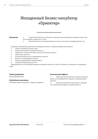 86   к ульт ура , т уризм , социа льные пр оек т ы                                                                         пр од ук т




                            Молодежный бизнес-инкубатор
                                    «Ориентир»


     Назначение                  1.      Создание благоприятных условий для стартового развития проектов, авторами которых явля-
                                 ются молодежь и подростки от 14 лет.
                                 2.      Повышение занятости молодежи Пермского края за счет развития предпринимательства.


       Основными направлениями деятельности Молодежного бизнес -инкубатора «Ориентир» являются:
       1.    Помощь в разработке бизнес-плана;
       2.    Оценка инвестиционной привлекательности;
       3.    Содействие в поиске инвесторов, вложение собственных средств.
       4.    Презентация проектов.
       5.    Консультационные услуги сопровождение проектов
       6.    Контроль за календарными планами
       7.    Помощь в формировании команды проекта
       8.    Создание коммуникационной сети
       Подразумевается поэтапное финансирование молодежных проектов, в сроках и объемах, установленных в календарном
     плане.




     Стадия разработки                                                  Экономический эффект
     Проект функционирует                                               1.        Повышение объемов выпуска и продаж продукции
                                                                        (работ, услуг) предприятий, созданных в ходе реализации
     Необходимые инвестиции                                             проектов.
     Необходима административная и правовая поддержка                   2.        Активная хозяйственная деятельность предприя-
                                                                        тий, позволяющая выходить на самоокупаемость.




     Саранина Ольга Викторовна                       234-04-18                              E-mail: saraninaolga@rambler.ru
 