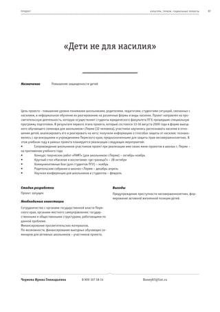 пр од ук т                                                                            к ульт ура , т уризм , социа льные пр оек т ы   87




                            «Дети не для насилия»


Назначение          Повышение защищенности детей




Цель проекта - повышение уровня понимания школьниками, родителями, педагогами, студентами ситуаций, связанных с
насилием, и неформальное обучение их реагированию на различные формы и виды насилия. Проект направлен на про-
светительскую деятельность, которую осуществляют студенты юридического факультета ПГУ, прошедшие специальную
программу подготовки. В результате первого этапа проекта, который состоялся 13-16 августа 2009 года в форме выезд-
ного обучающего семинара для школьников г.Перми (32 человека), участники научились распознавать насилие в отно-
шении детей, анализировать его и реагировать на него; получили информацию о способах защиты от насилия; познако-
мились с организациями и учреждениями Пермского края, предназначенными для защиты прав несовершеннолетних. В
этом учебном году в рамках проекта планируется реализация следующих мероприятий:
•	       Сопровождение	школьников-участников	проект	при	реализации	ими	своих	мини-проектов	в	школах	г.	Перми	–	
на протяжении учебного года
•	       Конкурс	творческих	работ	«РАФТ»	(для	школьников	г.Перми)	–	октябрь-ноябрь
•	       Круглый	стол	«Насилие	и	воспитание:	где	граница?»	–	28	октября
•	       Коммуникативные	бои	(для	студентов	ПГУ)	–	ноябрь
•	       Родительские	собрания	в	школах	г.Перми	–	декабрь-апрель
•	       Научная	конференция	для	школьников	и	студентов	–	февраль



Стадия разработки                                            Выгоды
Проект запущен                                               Предупреждение преступности несовершеннолетних, фор-
                                                             мирование активной жизненной позиции детей.
Необходимые инвестиции
Сотрудничество с органами государственной власти Перм-
ского края, органами местного самоуправления; государ-
ственными и общественными структурами, работающими по
данной проблеме.
Финансирование просветительских материалов.
По-возможности, финансирование выездных обучающих се-
минаров для активных школьников – участников проекта.




Чернова Ирина Геннадьевна               8 909 107 58 14                          Honey87@list.ru
 
