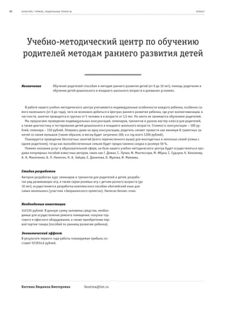 88   к ульт ура , т уризм , социа льные пр оек т ы                                                                            пр оeк т




       Учебно-методический центр по обучению
      родителей методам раннего развития детей


     Назначение                  Обучение родителей способам и методам раннего развития детей (от 0 до 10 лет), помощь родителям в
                                 обучении детей дошкольного и младшего школьного возраста в домашних условиях.



        В работе нашего учебно-методического центра учитываются индивидуальные особенности каждого ребенка, особенно са-
     мого маленького (от 0 до года), чего не возможно добиться в Центрах раннего развития ребенка, где учат коллективизации, в
     частности, занятия проводятся в группах от 5 человек и в возрасте от 1,5 лет. Но никто не занимается обучением родителей.
        Мы предлагаем проведение индивидуальных консультаций, семинаров, тренингов и уроков мастер-класса для родителей,
     а также диагностику и тестирование детей дошкольного и младшего школьного возраста. Стоимость консультации – 100 ру-
     блей, семинара – 150 рублей. Опираясь даже на одну консультацию, родитель сможет провести как минимум 8 грамотных за-
     нятий со своим малышом (таким образом, в месяц будет затрачено 100, а в год всего 1200 рублей).
        Планируется проведение бесплатных занятий (всего перечисленного выше) для многодетных и неполных семей (семьи с
     одним родителем), тогда как малообеспеченным семьям будет предоставлена скидка в размере 50 %.
        Помимо оказания услуг в образовательной сфере, на базе нашего учебно-методического центра будет осуществляться про-
     дажа популярных пособий известных авторов, таких как Г. Доман, С. Лупан, М. Монтессори, М. Ибука, С. Судзуки, Х. Кюизенер,
     А. А. Маниченко, Б. П. Никитин, Н. А. Зайцев, Е. Данилова, О. Жукова, И. Мамаева.



     Стадия разработки
     Автором разработан курс семинаров и тренингов для родителей и детей, разрабо-
     тан ряд развивающих игр, а также серия ролевых игр с детьми разного возраста (до
     10 лет), осуществляется разработка комплексного пособия «Английский язык для
     самых маленьких» (участник «Зворыкинского проекта»). Написан бизнес-план.


     Необходимые инвестиции
     342335 рублей. В данную сумму заложены средства, необхо-
     димые для осуществления ремонта помещения, покупки тор-
     гового и офисного оборудования, а также приобретение пер-
     вой партии товара (пособий по раннему развитию ребенка).

     Экономический эффект
     В результате первого года работы планируемая прибыль со-
     ставит 523934,6 рублей.




     Костина Людмила Викторовна                      lkostina@list.ru
 
