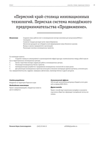 пр оек т                                                                           к ульт ура , т уризм , социа льные пр оек т ы   89




     «Пермский край-столица инновационных
    технологий. Пермская система молодёжного
      предпринимательства «Продвижение».

Назначение         Создание новых рабочих мест в инновационном секторе экономики для выпускников ВУЗов и
                   техникумов .
                   Снижение текущих расходов путем энергосбережения.
                   Увеличение доходной части бюджета путем формирования новых бизнесов и рынков;
                   Вывод из кризиса предприятий и организаций;
                   Реализация значимых инновационных проектов.




Составляющие проекта:
1.       Создание и вывод на самоокупаемость организационной инфраструктуры: взаимосвязанных между собой отрасле-
вых и территориальных инновационных центров.
2.       Бизнес-подготовка молодых кадров для работы в инновационных центрах.
3.       Реализация инновационных бизнес-проектов.
4.       Коммерциализация разработок и продвижение инновационных технологий на новые рынки.
5.       Для реализации инновационных проектов используется механизм кооперации административных, интеллектуаль-
ных, предпринимательских, трудовых, природных, финансовых, производственных и других ресурсов.




Стадия разработки                                          Экономический эффект
Внедрение на территории Пермского края                     100 млн.руб. дополнительный доход в бюджеты всех уров-
                                                           ней за период 2009-2012гг.
Необходимые инвестиции
Проект саморазвивающийся. Бюджетные инвести-               Другие выгоды
ции не требуются                                           Проект способствует вовлечению молодёжи в экономиче-
                                                           скую жизнь общества и формирует молодёжный сектор эко-
                                                           номики.




Поляков Борис Александрович              (342) 212-86-13                      uif2006@yandex.ru
 