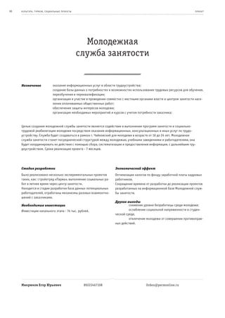 90   к ульт ура , т уризм , социа льные пр оек т ы                                                                          пр оек т




                                                       Молодежная
                                                     служба занятости


     Назначение                  оказание информационных услуг в области трудоустройства;
                                 создание базы данных о потребностях и возможностях использования трудовых ресурсов для обучения,
                                 переобучения и переквалификации;
                                 организация и участие в проведении совместно с местными органами власти и центром занятости насе-
                                 ления оплачиваемых общественных работ;
                                 обеспечение защиты интересов молодежи;
                                 организация необходимых мероприятий и курсов с учетом потребности заказчика;



     Целью создания молодежной службы занятости является содействие в выполнении программ занятости и социально-
     трудовой реабилитации молодежи посредством оказания информационных, консультационных и иных услуг по трудо-
     устройству. Служба будет создаваться в рамках г. Чайковский для молодежи в возрасте от 16 до 24 лет. Молодежная
     служба занятости станет посреднической структурой между молодежью, учебными заведениями и работодателями, она
     будет координировать их действия с помощью сбора, систематизации и предоставления информации, с дальнейшим тру-
     доустройством. Сроки реализации проекта - 7 месяцев.




     Стадия разработки                                                   Экономический эффект
     Было реализовано несколько экспериментальных проектов               Оптимизация налогов по фонду заработной платы кадровых
     таких, как: стройотряд «Парма», выполнение социальных ра-           работников.
     бот в летнее время через центр занятости.                           Сокращение времени от разработки до реализации проектов
     Находится в стадии разработки база данных потенциальных             разработанных на информационной базе Молодежной служ-
     работодателей, отработаны механизмы разовых взаимоотно-             бы занятости.
     шений с заказчиками.
                                                                         Другие выгоды
     Необходимые инвестиции                                              β        снижение уровня безработицы среди молодежи;
     Инвестиции начального этапа - 74 тыс. рублей.                       β        ослабление социальной напряженности в студен-
                                                                         ческой среде,
                                                                         β        отвлечение молодежи от совершения противоправ-
                                                                         ных действий.




     Микрюков Егор Юрьевич                            89222467108                            Orden@permonline.ru
 