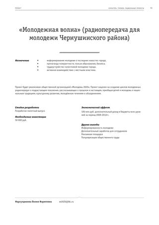 пр оек т                                                                              к ульт ура , т уризм , социа льные пр оек т ы   91




     «Молодежная волна» (радиопередача для
        молодежи Чернушинского района)


Назначение         •	        информирование	молодежи	о	последних	новостях	города.
                   •	        пропаганда	толерантности,	пользе	образования,	бизнеса.
                   •	        трудоустройство	талантливой	молодежи	города.
                   •	        активное	взаимодействие	с	местными	властями.




Проект будет реализован общественной организацией «Молодежь 2020». Проект нацелен на создание циклов молодежных
радиопередач о подрастающем поколении, рассказывающих о прошлом и настоящем, приобщая детей и молодежь к нацио-
нальным традициям, культурному развитию, молодёжным течениям и объединениям.




Стадия разработки                                           Экономический эффект
Разработан пилотный выпуск                                  100 млн.руб. дополнительный доход в бюджеты всех уров-
                                                            ней за период 2009-2012гг.
Необходимые инвестиции
50 000 руб.
                                                            Другие выгоды
                                                            Информированность молодежи
                                                            Дополнительный заработок для сотрудников
                                                            Рекламная площадка
                                                            Популяризация общественного труда




Фархутдинова Лилия Фаритовна            m2020@bk.ru
 