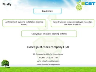 Finally

                                            Guidelines:



  Air treatment systems installation (plasma,              Nanostructures composite catalysts based on
                    ozone)                                             the foam materials



                               Catalytic gas emissions cleaning systems




                          Closed joint-stock company ECAT

                                 27, Professor Dedukin Str., Perm, Russia
                                        Tel.:/fax: (342) 239-13-39
                                     www: http://ecocatalysis.com
                                     e-mail: info@ecocatalysis.com
 