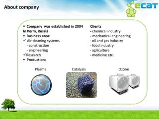 About company


                                 лютиь Clients
        Company was established in 2004
       In Perm, Russia                       - chemical industry
        Business area:                      - mechanical engineering
        Air cleaning systems                - oil and gas industry
         - construction                      - food industry
         - engineering                       - agriculture
       Research                             - medicine etc.
        Production:

             Plasma              Catalysis                   Ozone
 