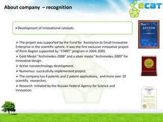 About company – recognition


    Development of innovational catalysts


     The project was supported by the Fund for Assistance to Small Innovative
    Enterprise in the scientific sphere. It was the first exclusive innovative project
    of Perm Region supported by “START” program in 2004-2005.
     Gold Medal "Archimedes-2008" and a silver medal "Archimedes-2009" for
    innovative design.
     Active nanotechnology development.
     Numerous successfully implemented project.
     The company has 4 patents and 2 patent applications, and more over 10
    scientific researches.
     Research initiated by the Russian Federal Agency for Science and
    Innovation.
 