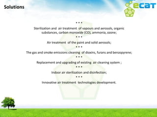 Solutions


                                                   ***
                 Sterilization and air treatment of vapours and aerosols, organic
                        substances, carbon monoxide (CO), ammonia, ozone;
                                                   ***
                            Air treatment of the paint and solid aerosols;
                                                   ***
            The gas and smoke emissions cleaning of dioxins, furans and benzopyrene;
                                                   ***
                   Replacement and upgrading of existing air cleaning system ;
                                                   ***
                                Indoor air sterilization and disinfection;
                                                   ***
                        Innovative air treatment technologies development.
 