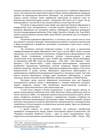 позиции российских школьников «на выходе» из дошкольного и семейного образования
лучше, чем у большинства сверстников в других странах. Базовое образование следующих
уровней эти преимущества фактически нивелирует. Так, российские школьники более
старших классов уступают своим зарубежным сверстникам из развитых стран по
большинству показателей уровня знаний – математике (34-е место из 57 стран), тем же
навыкам работы с текстом (39 из 56), знаниям в области точных наук (35 из 57) 4.
        В отличие от ряда развитых стран (США), где недостатки базового образования в
определенной части «выправляются» в системе высшего образования, в России и в
вузовском образовании до последнего времени наблюдались тенденции деградации.
Согласно международным рейтингам (Times Higher Education, Shanghai Jiao Tong ARWU,
рейтинг результативности научных работ вузов HEEACT), российские вузы не попадают в
первые две сотни.
        Российские учреждения образовании и, в частности, вузы в целом пока не стали
для учащихся «школой инноваций». Целенаправленная работа по развитию компетенций
в сфере исследований и разработок, мотиваций к инновациям в вузах начата только в
последние годы.
        Эти негативные азванные тенденции вызваны, в том числе, и хроническим
недофинансированием сферы образования в 90-е годы и начале 2000-х. Сейчас ситуация
улучшилась, но по относительным показателям государственного финансирования этой
сферы Россия по-прежнему значительно уступает странам-лидерам и даже
значительному числу «догоняющих» стран. (В 2007 году, например, Россия расходовала
на образование 4,0% ВВП, тогда как Финляндия – 5.9%, США – 5,3%, Франция – 5,6%,
Бразилия – 5,2%, Южная Корея – 4,2%5). Недостаток финансирования существенно
усугубляется структурными проблемами, включая устаревшие модели управления
учебным процессом, нехватку в системе образования современных кадров, в том числе,
управленческих. В целом, система образования недостаточно ориентирована на
удовлетворение потребностей инновационного развития и экономики в целом. При этом
оценка качества образования, которую дают российские работодатели, в целом
невысокая. (Russian Innovation Survey 2009-2010, «Бауман Инновейшн», ОПОРА России).
        Во-вторых, кроме качества образования значительную роль для будущего
инновационного развития играют и формируемые у человека жизненные установки,
модели поведения, которые либо способствуют распространению инноваций в
экономике и общественной жизни, либо препятствуют ему.
        В этом плане ситуация в России неоднозначна. С одной стороны, данные по
уровню проникновения мобильной связи (1406 абонентов сотовых мобильных сетей на
тысячу населения в 2008 г., что превышает уровень большинства развитых стран 6), частоте
смены телефонных аппаратов и вниманию к современным «опциям» телефонов (по
опросам различных международных организаций в сфере телекоммуникаций), которые
могут быть использованы в качестве характеристики восприимчивости к инновационному
потреблению в России находятся на сравнительно высоком уровне. Здесь мы опережаем
большую часть развитых стран.
        С другой стороны, по такому показателю, как готовность потребителей
приобретать инновационные товары взамен используемых (Special Eurobarometer 236
“Population Innovation Readiness”) Россия – одна из самых консервативных стран.
Недостаточно высокий уровень проникновения интернет (данные в 2009 г.: Россия - 46%,

4
  PISA, 2006 – программа международных оценок уровня знаний учащихся
5
  источник: Федеральное Казначейство, ОЭСР
6
  Росстат, Россия и страны – члены Европейского Союза – 2009 г.
        Инновационная Россия – 2020                                           10
 