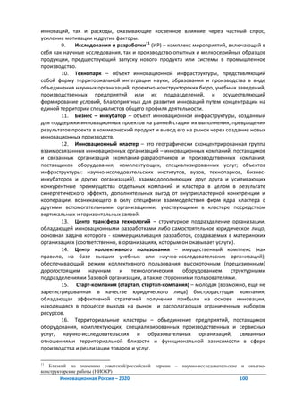 инноваций, так и расходы, оказывающие косвенное влияние через частный спрос,
усиление мотивации и другие факторы.
        9.   Исследования и разработки11 (ИР) – комплекс мероприятий, включающий в
себя как научные исследования, так и производство опытных и мелкосерийных образцов
продукции, предшествующий запуску нового продукта или системы в промышленное
производство.
        10. Технопарк – объект инновационной инфраструктуры, представляющий
собой форму территориальной интеграции науки, образования и производства в виде
объединения научных организаций, проектно-конструкторских бюро, учебных заведений,
производственных предприятий или их подразделений, и осуществляющий
формирование условий, благоприятных для развития инноваций путем концентрации на
единой территории специалистов общего профиля деятельности.
        11. Бизнес – инкубатор – объект инновационной инфраструктуры, созданный
для поддержки инновационных проектов на ранней стадии их выполнения, превращения
результатов проекта в коммерческий продукт и вывод его на рынок через создание новых
инновационных производств.
        12. Инновационный кластер – это географически сконцентрированная группа
взаимосвязанных инновационных организаций – инновационных компаний, поставщиков
и связанных организаций (компаний-разработчиков и производственных компаний;
поставщиков оборудования, комплектующих, специализированных услуг; объектов
инфраструктуры: научно-исследовательских институтов, вузов, технопарков, бизнес-
инкубаторов и других организаций), взаимодополняющих друг друга и усиливающих
конкурентные преимущества отдельных компаний и кластера в целом в результате
синергетического эффекта, дополнительных выгод от внутрикластерной конкуренции и
кооперации, возникающего в силу специфики взаимодействия фирм ядра кластера с
другими вспомогательными организациями, участвующими в кластере посредством
вертикальных и горизонтальных связей.
        13. Центр трансфера технологий – структурное подразделение организации,
обладающей инновационными разработками либо самостоятельное юридическое лицо,
основная задача которого - коммерциализация разработок, создаваемых в материнских
организациях (соответственно, в организациях, которым он оказывает услуги).
        14. Центр коллективного пользования – имущественный комплекс (как
правило, на базе высших учебных или научно-исследовательских организаций),
обеспечивающий режим коллективного пользования высокоточным (прецизионным)
дорогостоящим     научным     и    технологическим    оборудованием      структурными
подразделениями базовой организации, а также сторонними пользователями.
        15. Старт-компания (стартап, стартап-компания) – молодая *возможно, ещё не
зарегистрированная в качестве юридического лица+ быстрорастущая компания,
обладающая эффективной стратегией получения прибыли на основе инновации,
находящаяся в процессе выхода на рынок и располагающая ограниченным набором
ресурсов.
        16. Территориальные кластеры – объединение предприятий, поставщиков
оборудования, комплектующих, специализированных производственных и сервисных
услуг, научно-исследовательских и образовательных организаций, связанных
отношениями территориальной близости и функциональной зависимости в сфере
производства и реализации товаров и услуг.

11
   Близкий по значению советский/российский термин – научно-исследовательские и опытно-
конструкторские работы (НИОКР)
       Инновационная Россия – 2020                                          100
 