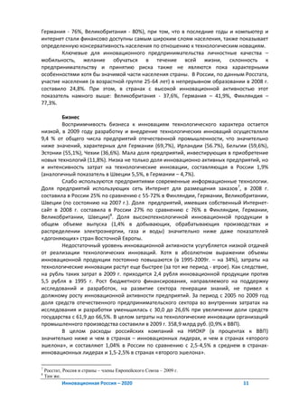 Германия - 76%, Великобритания - 80%), при том, что в последние годы и компьютер и
интернет стали финансово доступны самым широким слоям населения, также показывает
определенную консервативность населения по отношению к технологическим новациям.
        Ключевые для инновационного предпринимательства личностные качества –
мобильность, желание обучаться в течение всей жизни, склонность к
предпринимательству и принятию риска также не являются пока характерными
особенностями хотя бы значимой части населения страны. В России, по данным Росстата,
участие населения (в возрастной группе 25-64 лет) в непрерывном образовании в 2008 г.
составило 24,8%. При этом, в странах с высокой инновационной активностью этот
показатель намного выше: Великобритания - 37,6%, Германия – 41,9%, Финляндия –
77,3%.

        Бизнес
        Восприимчивость бизнеса к инновациям технологического характера остается
низкой, в 2009 году разработку и внедрение технологических инноваций осуществляли
9,4 % от общего числа предприятий отечественной промышленности, что значительно
ниже значений, характерных для Германии (69,7%), Ирландии (56.7%), Бельгии (59,6%),
Эстонии (55,1%), Чехии (36,6%). Мала доля предприятий, инвестирующих в приобретение
новых технологий (11,8%). Низка не только доля инновационно активных предприятий, но
и интенсивность затрат на технологические инновации, составляющая в России 1,9%
(аналогичный показатель в Швеции 5,5%, в Германии – 4,7%).
        Слабо используются предприятиями современные информационные технологии.
Доля предприятий использующих сеть Интернет для размещения заказов 7, в 2008 г.
составила в России 25% по сравнению с 55-72% в Финляндии, Германии, Великобритании,
Швеции (по состоянию на 2007 г.). Доля предприятий, имевших собственный Интернет-
сайт в 2008 г. составила в России 27% по сравнению с 76% в Финляндии, Германии,
Великобритании, Швеции)8. Доля высокотехнологичной инновационной продукции в
общем объеме выпуска (1,4% в добывающих, обрабатывающих производствах и
распределении электроэнергии, газа и воды) значительно ниже даже показателей
«догоняющих» стран Восточной Европы.
        Недостаточный уровень инновационной активности усугубляется низкой отдачей
от реализации технологических инноваций. Хотя в абсолютном выражении объемы
инновационной продукции постоянно повышаются (в 1995-2009г. – на 34%), затраты на
технологические инновации растут еще быстрее (за тот же период - втрое). Как следствие,
на рубль таких затрат в 2009 г. приходится 2,4 рубля инновационной продукции против
5,5 рубля в 1995 г. Рост бюджетного финансирования, направляемого на поддержку
исследований и разработок, на развитие сектора генерации знаний, не привел к
должному росту инновационной активности предприятий. За период с 2005 по 2009 год
доля средств отечественного предпринимательского сектора во внутренних затратах на
исследования и разработки уменьшилась с 30,0 до 26,6% при увеличении доли средств
государства с 61,9 до 66,5%. В целом затраты на технологические инновации организаций
промышленного производства составили в 2009 г. 358,9 млрд руб. (0,9% к ВВП).
        В целом расходы российских компаний на НИОКР (в процентах к ВВП)
значительно ниже и чем в странах – инновационных лидерах, и чем в странах «второго
эшелона», и составляют 1,04% в России по сравнению с 2,5-4,5% в среднем в странах-
инновационных лидерах и 1,5-2,5% в странах «второго эшелона».

7
    Росстат, Россия и страны – члены Европейского Союза – 2009 г.
8
    Там же.
            Инновационная Россия – 2020                                      11
 