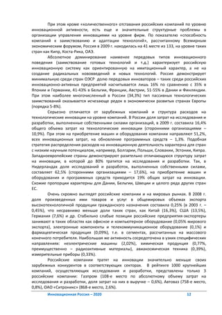 При этом кроме «количественного» отставания российских компаний по уровню
инновационной активности, есть еще и значительные структурные проблемы в
организации управления инновациями на уровне фирм. По показателю «способность
компаний к заимствованию и адаптации технологий», рассчитанному Всемирным
экономическим форумом, Россия в 2009 г. находилась на 41 месте из 133, на уровне таких
стран как Кипр, Коста-Рика, ОАЭ.
        Абсолютное доминирование наименее передовых типов инновационного
поведения (заимствование готовых технологий и т.д.) характеризует российскую
инновационную систему как ориентированную на имитационный характер, а не на
создание радикальных нововведений и новых технологий. Россия демонстрирует
минимальную среди стран ОЭСР долю передовых инноваторов – таких среди российских
инновационно-активных предприятий насчитывается лишь 16% по сравнению с 35% в
Японии и Германии, 41-43% в Бельгии, Франции, Австрии, 51-55% в Дании и Финляндии.
При этом наиболее многочисленный в России (34,3%) тип пассивных технологических
заимствований оказывается исчезающе редок в экономически развитых странах Европы
(порядка 5-8%).
        Серьезно отличается от зарубежных компаний и структура расходов на
технологические инновации на уровне компаний. В России доля затрат на исследования и
разработки, выполненные собственными силами организаций, в 2009 г. составила 16,4%
общего объема затрат на технологические инновации (сторонними организациями –
10,9%). При этом на приобретение машин и оборудования компании направляют 51,2%,
всех инновационных затрат, на обновление программных средств – 1,3%. Подобная
стратегия распределения расходов на инновационную деятельность характерна для стран
с низким научным потенциалом, например, Болгарии, Польши, Словакии, Эстонии, Кипра.
Западноевропейские страны демонстрируют разительно отличающуюся структуру затрат
на инновации, в которой до 80% тратится на исследования и разработки. Так, в
Нидерландах доля исследований и разработок, выполненных собственными силами,
составляет 62,5% (сторонними организациями – 17,6%), на приобретение машин и
оборудования и программных средств приходится 19% общих затрат на инновации.
Схожие пропорции характерны для Дании, Бельгии, Швеции и целого ряда других стран
ЕС.
        Очень скромно выглядят российские компании и на мировых рынках. В 2008 г.
доля произведенных ими товаров и услуг в общемировых объемах экспорта
высокотехнологичной продукции гражданского назначения составила 0,25% (в 2003 г. –
0,45%), что несравнимо меньше доли таких стран, как Китай (16,3%), США (13,5%),
Германия (7,6%) и др. Стабильно слабые позиции российские предприятия-экспортеры
занимают в таких областях как офисное и компьютерное оборудование (0,05% мирового
экспорта), электронные компоненты и телекоммуникационное оборудование (0,1%) и
фармацевтическая продукция (0,09%), т.е. в сегментах, рассчитанных на массового
конечного потребителя. Наибольшая же активность сосредоточена в узких специфических
направлениях: неэлектрические машины (2,02%), химическая продукция (0,77%,
преимущественно – радиоактивные материалы), авиакосмическая техника (0,39%),
измерительные приборы (0,33%).
        Российские компании тратят на инновации значительно меньше своих
зарубежных конкурентов в соответствующих секторах. В рейтинге 1000 крупнейших
компаний, осуществляющих исследования и разработки, представлены только 3
российские компании: Газпром (108-е место по абсолютному объему затрат на
исследования и разработки, доля затрат на них в выручке – 0,6%), Автоваз (758-е место,
0,8%), ОАО «Ситроникс» (868-е место, 2,6%).
       Инновационная Россия – 2020                                          12
 