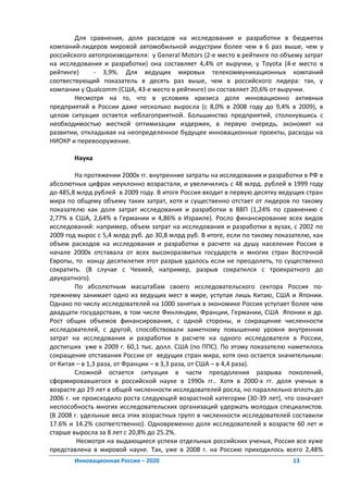 Для сравнения, доля расходов на исследования и разработки в бюджетах
компаний-лидеров мировой автомобильной индустрии более чем в 6 раз выше, чем у
российского автопроизводителя: у General Motors (2-е место в рейтинге по объему затрат
на исследования и разработки) она составляет 4,4% от выручки, у Toyota (4-е место в
рейтинге)     - 3,9%. Для ведущих мировых телекоммуникационных компаний
соотвествующий показатель в десять раз выше, чем в российского лидера: так, у
компании у Qualcomm (США, 43-е место в рейтинге) он составляет 20,6% от выручки.
        Несмотря на то, что в условиях кризиса доля инновационно активных
предприятий в России даже несколько выросла (с 8,0% в 2008 году до 9,4% в 2009), в
целом ситуация остается неблагоприятной. Большинство предприятий, столкнувшись с
необходимостью жесткой оптимизации издержек, в первую очередь, экономят на
развитии, откладывая на неопределенное будущее инновационные проекты, расходы на
НИОКР и перевооружение.

       Наука

         На протяжении 2000х гг. внутренние затраты на исследования и разработки в РФ в
абсолютных цифрах неуклонно возрастали, и увеличились с 48 млрд. рублей в 1999 году
до 485,8 млрд рублей в 2009 году. В итоге Россия входит в первую десятку ведущих стран
мира по общему объему таких затрат, хотя и существенно отстает от лидеров по такому
показателю как доля затрат исследования и разработки в ВВП (1,24% по сравнению с
2,77% в США, 2,64% в Германии и 4,86% в Израиле). Росло финансирование всех видов
исследований: например, объем затрат на исследования и разработки в вузах, с 2002 по
2009 год вырос с 5,4 млрд руб. до 30,8 млрд руб. В итоге, если по такому показателю, как
объем расходов на исследования и разработки в расчете на душу населения Россия в
начале 2000х отставала от всех высокоразвитых государств и многих стран Восточной
Европы, то концу десятилетия этот разрыв удалось если не преодолеть, то существенно
сократить. (В случае с Чехией, например, разрыв сократился с троекратного до
двукратного).
         По абсолютным масштабам своего исследовательского сектора Россия по-
прежнему занимает одно из ведущих мест в мире, уступая лишь Китаю, США и Японии.
Однако по числу исследователей на 1000 занятых в экономике Россия уступает более чем
двадцати государствам, в том числе Финляндии, Франции, Германии, США Японии и др.
Рост общих объемов финансирования, с одной стороны, и сокращение численности
исследователей, с другой, способствовали заметному повышению уровня внутренних
затрат на исследования и разработки в расчете на одного исследователя в России,
достигших уже к 2009 г. 60,1 тыс. долл. США (по ППС). По этому показателю наметилось
сокращение отставания России от ведущих стран мира, хотя оно остается значительным:
от Китая – в 1,3 раза, от Франции – в 3,3 раза, от США – в 4,4 раза).
         Сложной остается ситуация в части преодоления разрыва поколений,
сформировавшегося в российской науке в 1990х гг.. Хотя в 2000-х гг. доля ученых в
возрасте до 29 лет в общей численности исследователей росла, но параллельно вплоть до
2006 г. не происходило роста следующей возрастной категории (30-39 лет), что означает
неспособность многих исследовательских организаций удержать молодых специалистов.
(В 2008 г. удельные веса этих возрастных групп в численности исследователей составили
17.6% и 14.2% соответственно). Одновременно доля исследователей в возрасте 60 лет и
старше выросла за 8 лет с 20,8% до 25.2%.
         Несмотря на выдающиеся успехи отдельных российских ученых, Россия все хуже
представлена в мировой науке. Так, уже в 2008 г. на Россию приходилось всего 2,48%
       Инновационная Россия – 2020                                            13
 