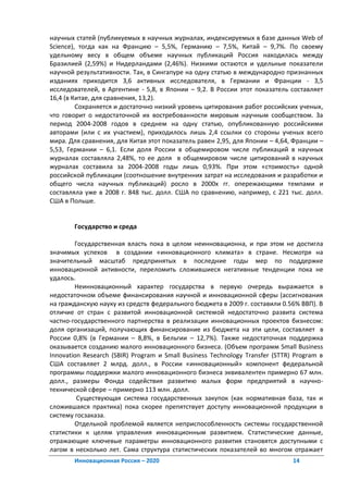 научных статей (публикуемых в научных журналах, индексируемых в базе данных Web of
Science), тогда как на Францию – 5,5%, Германию – 7,5%, Китай – 9,7%. По своему
удельному весу в общем объеме научных публикаций Россия находилась между
Бразилией (2,59%) и Нидерландами (2,46%). Низкими остаются и удельные показатели
научной результативности. Так, в Сингапуре на одну статью в международно признанных
изданиях приходится 3,6 активных исследователя, в Германии и Франции - 3,5
исследователей, в Аргентине - 5,8, в Японии – 9,2. В России этот показатель составляет
16,4 (в Китае, для сравнения, 13,2).
         Сохраняется и достаточно низкий уровень цитирования работ российских ученых,
что говорит о недостаточной их востребованности мировым научным сообществом. За
период 2004-2008 годов в среднем на одну статью, опубликованную российскими
авторами (или с их участием), приходилось лишь 2,4 ссылки со стороны ученых всего
мира. Для сравнения, для Китая этот показатель равен 2,95, для Японии – 4,64, Франции –
5,53, Германии – 6,1. Если доля России в общемировом числе публикаций в научных
журналах составляла 2,48%, то ее доля в общемировом числе цитирований в научных
журналах составила за 2004-2008 годы лишь 0,93%. При этом «стоимость» одной
российской публикации (соотношение внутренних затрат на исследования и разработки и
общего числа научных публикаций) росло в 2000х гг. опережающими темпами и
составляла уже в 2008 г. 848 тыс. долл. США по сравнению, например, с 221 тыс. долл.
США в Польше.


       Государство и среда

        Государственная власть пока в целом неинновационна, и при этом не достигла
значимых успехов в создании «инновационного климата» в стране. Несмотря на
значительный масштаб предпринятых в последние годы мер по поддержке
инновационной активности, переломить сложившиеся негативные тенденции пока не
удалось.
        Неинновационный характер государства в первую очередь выражается в
недостаточном объеме финансирования научной и инновационной сферы (ассигнования
на гражданскую науку из средств федерального бюджета в 2009 г. составили 0.56% ВВП). В
отличие от стран с развитой инновационной системой недостаточно развита система
частно-государственного партнерства в реализации инновационных проектов бизнесом:
доля организаций, получающих финансирование из бюджета на эти цели, составляет в
России 0,8% (в Германии – 8,8%, в Бельгии – 12,7%). Также недостаточная поддержка
оказывается созданию малого инновационного бизнеса. (Объем программ Small Business
Innovation Research (SBIR) Program и Small Business Technology Transfer (STTR) Program в
США составляет 2 млрд. долл., в России «инновационный» компонент федеральной
программы поддержки малого инновационного бизнеса эквивалентен примерно 67 млн.
долл., размеры Фонда содействия развитию малых форм предприятий в научно-
технической сфере – примерно 113 млн. долл.
         Существующая система государственных закупок (как нормативная база, так и
сложившаяся практика) пока скорее препятствует доступу инновационной продукции в
систему госзаказа.
        Отдельной проблемой является неприспособленность системы государственной
статистики к целям управления инновационным развитием. Статистические данные,
отражающие ключевые параметры инновационного развития становятся доступными с
лагом в несколько лет. Сама структура статистических показателей во многом отражает
       Инновационная Россия – 2020                                            14
 
