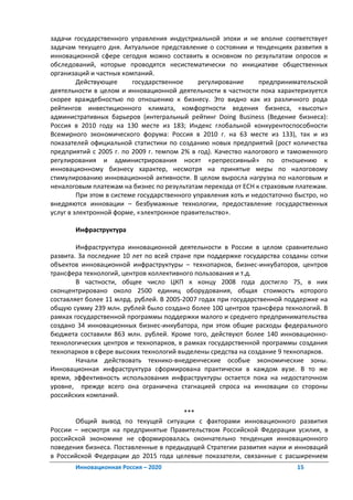 задачи государственного управления индустриальной эпохи и не вполне соответствует
задачам текущего дня. Актуальное представление о состоянии и тенденциях развития в
инновационной сфере сегодня можно составить в основном по результатам опросов и
обследований, которые проводятся несистематически по инициативе общественных
организаций и частных компаний.
         Действующее      государственное     регулирование      предпринимательской
деятельности в целом и инновационной деятельности в частности пока характеризуется
скорее враждебностью по отношению к бизнесу. Это видно как из различного рода
рейтингов инвестиционного климата, комфортности ведения бизнеса, «высоты»
административных барьеров (интегральный рейтинг Doing Business (Ведение бизнеса):
Россия в 2010 году на 130 месте из 183; Индекс глобальной конкурентоспособности
Всемирного экономического форума: Россия в 2010 г. на 63 месте из 133), так и из
показателей официальной статистики по созданию новых предприятий (рост количества
предприятий с 2005 г. по 2009 г. темпом 2% в год). Качество налогового и таможенного
регулирования и администрирования носят «репрессивный» по отношению к
инновационному бизнесу характер, несмотря на принятые меры по налоговому
стимулированию инновационной активности. В целом выросла нагрузка по налоговым и
неналоговым платежам на бизнес по результатам перехода от ЕСН к страховым платежам.
         При этом в системе государственного управления хоть и недостаточно быстро, но
внедряются инновации – безбумажные технологии, предоставление государственных
услуг в электронной форме, «электронное правительство».

       Инфраструктура

        Инфраструктура инновационной деятельности в России в целом сравнительно
развита. За последние 10 лет по всей стране при поддержке государства созданы сотни
объектов инновационной инфраструктуры – технопарков, бизнес-инкубаторов, центров
трансфера технологий, центров коллективного пользования и т.д.
        В частности, общее число ЦКП к концу 2008 года достигло 75, в них
сконцентрировано около 2500 единиц оборудования, общая стоимость которого
составляет более 11 млрд. рублей. В 2005-2007 годах при государственной поддержке на
общую сумму 239 млн. рублей было создано более 100 центров трансфера технологий. В
рамках государственной программы поддержки малого и среднего предпринимательства
создано 34 инновационных бизнес-инкубатора, при этом общие расходы федерального
бюджета составили 863 млн. рублей. Кроме того, действуют более 140 инновационно-
технологических центров и технопарков, в рамках государственной программы создания
технопарков в сфере высоких технологий выделены средства на создание 9 технопарков.
        Начали действовать технико-внедренческие особые экономические зоны.
Инновационная инфраструктура сформирована практически в каждом вузе. В то же
время, эффективность использования инфраструктуры остается пока на недостаточном
уровне, прежде всего она ограничена стагнацией спроса на инновации со стороны
российских компаний.

                                       ***
       Общий вывод по текущей ситуации с факторами инновационного развития
России – несмотря на предпринятые Правительством Российской Федерации усилия, в
российской экономике не сформировалась окончательно тенденция инновационного
поведения бизнеса. Поставленные в предыдущей Стратегии развития науки и инноваций
в Российской Федерации до 2015 года целевые показатели, связанные с расширением
       Инновационная Россия – 2020                                          15
 