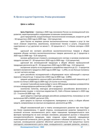 II. Цели и задачи Стратегии. Этапы реализации


       Цели и задачи



          Цель Стратегии – перевод к 2020 году экономики России на инновационный путь
развития, характеризующийся следующими основными показателями:
          доля предприятий, осуществляющих технологические инновации, возрастет до 40
- 50 процентов в 2020 году (в 2009 году – 10,4 процентов);
          доля России на мировых рынках высокотехнологичных товаров и услуг (в том
числе атомная энергетика, авиатехника, космическая техника и услуги, специальное
судостроение и т.д.) достигнет не менее 5 - 10 процентов в 5 - 7 и более секторах к 2020
году;
          удельный вес экспорта российских высокотехнологичных товаров в общем
мировом объеме экспорта высокотехнологичных товаров увеличится до 2 процентов в
2020 году (в 2008 году – 0,35 процента);
          валовая добавленная стоимость инновационного сектора в валовом внутреннем
продукте составит 17 - 20 процентов в 2020 году (в 2009 году – 11,8 процентов);
          удельный вес инновационной продукции в общем объеме промышленной
продукции увеличится до 25 - 35 процентов в 2020 году (в 2009 году - 12,4 процента);
          внутренние затраты на исследования и разработки повысятся до 2,5 - 3 процентов
валового внутреннего продукта в 2020 году (в 2009 году – 1,24%), из них больше половины
- за счет частного сектора.
          доля российских исследователей в общемировом числе публикаций в научных
журналах повысится до 5 процентов в 2020 году (в 2008 году - 2,48%);
          средняя цитируемость научных работ российских исследователей повысится до 5
ссылок на статью в 2020 году (в 2009 году 2,4 ссылки на статью);
          не менее 5 российских вузов войдут в число 200 ведущих мировых университетов
согласно международным рейтингам (в 2009 – ни одного);
          количество патентов, ежегодно регистрируемых российскими физическими и
юридическими лицами в патентных ведомствах ЕС, США и Японии превысит в 2020 году
2,5 - 3 тысячи (В 2008 году – 63);
           доля средств в структуре доходов российских университетов, получаемых за счет
выполнения НИР и НИОКР, достигнет 25%;
          доля средств на научные исследования, проводимые в вузах, в общем объеме
средств, направляемых на научные исследования, увеличится до 30%;

       Общий экономический рост и темпы инновационного развития при этом будут
все более взаимосвязаны. С одной стороны, инновационное развитие превратится в
основной источник экономического роста через повышение прозводительности всех
факторов производства во всех секторах экономики, расширение рынков и повышение
конкурентоспособности продукции, через создание новых отраслей, наращивание
инвестиционной активности, роста доходов населения и объемов потребления и т.д. По
оценкам, инновационное развитие обеспечит дополнительные 0,8 процентных пункта
ежегодного экономического роста сверх «инерционного» сценария развития, начиная с
       Инновационная Россия – 2020                                            17
 