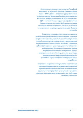 Стратегия инновационного развития Российской
                            Федерации на период до 2020 года «Инновационная
                            Россия – 2020» (далее – Стратегия) разработана на
                         основе положений Концепции долгосрочного развития
                         Российской Федерации на период до 2020 года (далее –
                              КДР) в соответствии с поручением Председателя
                              Правительства Российской Федерации по итогам
                           заседания Правительственной комиссии по высоким
                           технологиям и инновациям, состоявшегося 3 марта
                                                                    2010 года.

                               Стратегия инновационного развития призвана
                       ответить на стоящие перед Россией вызовы и угрозы в
                       сфере инновационного развития за счет выстраивания
                        четкой системы целей, приоритетов и инструментов
                       государственной инновационной политики. Стратегия
                        задает долгосрочные ориентиры развития субъектам
                               инновационной деятельности, включая органы
                                государственной власти всех уровней, науку и
                           предпринимательский сектор, а также ориентиры
                                финансирования сектора фундаментальной и
                             прикладной науки, поддержки коммерциализации
                                                               разработок.

                          Стратегия опирается на результаты всесторонней
                           оценки инновационного потенциала, Долгосрочного
                           научно-технологического прогноза и должна стать
                          ориентиром для разработки концепций и программ
                       социально-экономического развития России, отдельных
                                                       секторов и регионов.




Инновационная Россия – 2020                                         2
 