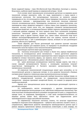 более недавний период – стран Юго-Восточной Азии (Малайзия, Сингапур) и, наконец,
безусловно, наиболее яркий пример из современной истории - Китай.
        В его основе лежит максимальное использование доступных на мировом рынке
технологий, которые закупаются, либо, что чаще, привлекаются в страну вместе с
иностранным капиталом. Эти импортируемые технологии не являются самыми
передовыми из тех, что используются в мире. Самые передовые технологии, как правило,
используются странами – производителями этих технологий, поскольку позволяют
получать инновационную ренту. Производства, основанные на новых технологиях, или
производства новых продуктов выводятся в третьи страны (или продаются технологии,
лицензии, ноу-хау) только после того, как продукция становится распространенной,
конкуренция возрастает, и оптимизация бизнеса требует переноса производства в страны
с меньшим уровнем издержек. Из этого правила могут быть исключения (например,
уникальные технологии добычи полезных ископаемых, которые целесообразно
применять сразу в других странах). Кроме того, самые новые технологии чаще всего
требуют высококвалифицированной рабочей силы или сервиса, наличия научной и
технологической базы, с чем в развивающихся странах, вставших на путь догоняющего
развития, обычно есть проблемы.
        Таким образом, для России догоняющий путь развития означает массовое
заимствование рядовых для мирового рынка, но передовых по российским стандартам
технологий в качестве первого этапа технологической модернизации.
        Догоняющая стратегия имеет ряд преимуществ:
        (1) поскольку используются уже готовые и, более того, хорошо отработанные
технологии, то инновационные риски минимальны – можно достаточно уверенно
прогнозировать технико-экономические характеристики нового продукта или технологии;
приобретая готовые технологии, фирмы, как правило, могут получить и весь комплекс
сопутствующих услуг – обслуживание, ремонт, обучение персонала;
        (2) сроки реализации инновационных проектов гораздо короче, при этом в
случае хорошей восприимчивости бизнеса к инновациям экономика получает
существенные преимущества от быстрого массового распространения более
прогрессивных технологий;
        (3) изменение технологической специализации может идти нелинейно, не по
технологической цепочке в отдельном секторе, то есть развитие технологий в базовых
секторах может привести к появлению новых высокотехнологичных секторов;
         (4) децентрализация принятия решений о выборе технологии: вообще говоря, не
требуется государственной политики по определению научно-технологических
приоритетов – решения принимает конкретный бизнес, что снижает (в среднем) риски
ошибочных решений.
        Однако есть принципиальные риски при реализации догоняющей стратегии в
российских условиях:
        (1) необходимость жестко конкурировать с другими производителями
аналогичной продукции (использующих ту же, либо более совершенную технологию). При
этом отсутствие инновационной ренты усиливает конкуренцию по цене, а, следовательно,
прежде всего, по издержкам производства; в этой связи конкурентоспособность на
мировых рынках может быть обеспечена только при кардинальном росте
производительности труда в российской экономике;
        (2) современные технологии настолько сложны, что зачастую недостаточно
приобрести лицензию и/или оборудование – требуется весь комплекс знаний и опыта, а,
следовательно, эффективное развитие производства преимущественно должно идти в
рамках процесса привлечения прямых иностранных инвестиций; в свою очередь это
       Инновационная Россия – 2020                                        20
 