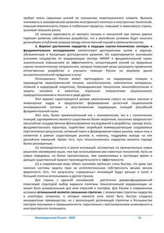 требует очень серьезных усилий по улучшению инвестиционного климата. Высокая
значимость в экономическом развитии иностранного капитала и иностранных технологий,
повышая вовлеченность страны в глобальные процессы, повышает и зависимость страны,
усиливает внешние риски;
        (3) сильная зависимость от импорта техники и технологий при прочих равных
тормозит развитие собственных разработок, что в российских условиях будет означать
дальнейшее углубление разрыва между отечественной наукой и промышленностью.
        3. Вариант достижения лидерства в ведущих научно-технических секторах и
фундаментальных исследованиях соответствует долгосрочным целям и задачам,
обозначенным в Концепции долгосрочного развития. Он характеризуется значимыми
усилиями государства по модернизации сектора НИОКР и фундаментальной науки,
значительным повышением их эффективности, концентрацией усилий на прорывных
научно-технологических направлениях, которые позволяют резко расширить применение
отечественных разработок и улучшить позиции России на мировом рынке
высокотехнологичной продукции и услуг.
        Потенциально Россия может претендовать на лидирующие позиции в
производстве авиакосмической техники, нанотехнологиях, композитных материалах,
атомной и водородной энергетике, биомедицинских технологиях жизнеобеспечения и
защиты      человека   и   животных,    отдельных    направлениях    рационального
природопользования и экологии и ряде других.
        Этот вариант характеризуется резким увеличением спроса на новые научные и
инженерные кадры и предполагает формирование целостной национальной
инновационной системы и восстановление лидирующих позиций российской
фундаментальной науки.
        Этот путь, более привлекательный как с экономических, так и с политических
позиций, одновременно является существенно более затратным, поскольку предполагает
масштабное государственное финансирование исследований и разработок, прежде всего,
фундаментального характера, содействие скорейшей коммерциализации создаваемых
перспективных результатов, активный поиск и формирование новых рынков, новых ниш и
сегментов в рамках существующих рынков и, наконец, поддержку выхода на них
российских компаний. Кроме того, путь технологического лидерства является гораздо
более рискованным:
        (1) неопределенность и риски инноваций, основанных на принципиально новых
решениях неизмеримо выше, чем при использовании уже известных технологий, пусть не
самых передовых, но более прогрессивных, чем применяемые в настоящее время и
дающих существенный прирост производительности и эффективности;
        (2) в современном мире обмен знаниями протекает столь быстро, что даже при
наличии системы защиты прав на интеллектуальную собственность весьма велика
вероятность того, что результаты «прорывных» инноваций будут раньше и (или) в
большей степени использованы в других странах.
        Для страны с крупной экономикой,          достаточно диверсифицированной
отраслевой структурой выбор варианта политики технологической модернизации не
может быть универсальным для всех отраслей и секторов. Для России в современных
условиях оптимальной является смешанная стратегия, с элементами стратегии лидерства
в некоторых сегментах, в которых имеются (или могут быть быстро созданы)
конкурентные преимущества, но с реализацией догоняющей стратегии в большинстве
секторов экономики и промышленности, параллельно с восстановлением инженерного и
конструкторского потенциала.

       Инновационная Россия – 2020                                       21
 