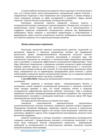С учетом проблем посткризисного развития сейчас существует значительный риск
того, что в России может начать реализовываться «инерционный» вариант политики –
определенные тенденции в этом направлении уже складываются, в первую очередь в
плане сокращения расходов на сферу исследований и разработок. Задача данной
стратегии – вывести Россию на реализацию оптимальной стратегии.
        Реализация смешанной стратегии определяет основные акценты в
инновационной политике, изложенные в данном документе. Прежде всего, это акцент на
приоритезации усилий государства (как финансовых, так и организационных) в
поддержке отдельных направлений инновационного развития при формировании
необходимых общих стимулов к масштабной модернизации и инвестировании в
формирование нового качества человеческого капитала, необходимого при реализации
как стратегии лидерства, так и стратегии догоняющего развития.


       Этапы реализации стратегии

        Реализация смешанной стратегии инновационного развития, нацеленной на
достижение лидерства в отдельных приоритетных секторах при поддержании
достаточного уровня конкурентоспособности большинства остальных означает
сохранение преемственности с политикой, реализуемой в последние годы, при
значительном повышении ее активности и системности.Будет продолжена реализация
мер по достройке и повышению эффективности инновационной инфраструктуры. Также
будет обеспечено продолжение и завершение ключевых инициатив в сфере инноваций,
перевод наиболее удачных из реализуемых в «экспериментальном» и «пилотном»
режиме мер в разряд основных мер политики. В то же время будут реализованы новые
меры, направленные как на корректировку проводившейся ранее политики с учетом
изменившейся в результате кризиса экономической ситуации, так и на решение проблем
инновационного развития иными, чем ранее, способами.
        1 этап (2011-2013). Повышение восприимчивости бизнеса и экономики в целом к
инновациям.
        Ключевая проблема в настоящее время - невосприимчивость бизнеса к
инновациям, низкий приоритет инновационной деятельности в стратегиях компаний.
Такая ситуация приводит к тому, что сектор генерации знаний и созданная
инновационная инфраструктура фактически работают «вхолостую», либо в интересах
зарубежных компаний, коммерциализирующих российские разработки. Без повышения
восприимчивости экономики к инновациям инвестиции в остальные звенья НИС будут
характеризоваться низкой отдачей.
        Эта задача должна быть решена на первом этапе через:
        повышение         инвестиционной      привлекательности       перспективных
высокотехнологических секторов экономики, приоритеты развития которых опредлены
Президентом Российской Федерации, содействие перетоку капитала и привлечению
наиболее квалифицированных кадров в эти сектора, путем реализации комплекса мер
налогового, тарифного и других типов государственного регулирования, разлиных типов
финансовой поддрежки;
        развитие конкуренции в секторах экономики, стимулирование инновационного
поведения компаний с государственным участием и естественных монополий, в том
числе путем повышения качества корпоративного управления,             формирования
требований по инновационности их инвестиционных программ, улучшения качества
внешней экспертизы таких программ;
       Инновационная Россия – 2020                                        22
 
