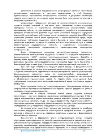 устранение в системе государственного регулирования (включая техническое
регулирование, таможенное и налоговое регулирование и т.д.) барьеров,
препятствующих наращиванию инновационной активности. В результате реализации
первого этапа стратегии регуляторная среда должна быть сопоставима по качеству с
ведущими странами ОЭСР;
        опережающее наращивание расходов на софинансирование инновационных
проектов частных компаний (в том числе через реализацию проекта поддержки
кооперации бизнеса и национальных исследовательских университетов), через
выстраивание работы с государственными компаниями по разработке и реализации ими
программ инновационного развития. Будет также расширена поддержка стартующих
компаний (стартапов) через действующие институты развития - посевной фонд РВК, Фонд
содействия развитию малых форм предприятий в научно-технической сфере, через
региональные программы поддержки малого бизнеса, а также через поддержку
реализации конкретных проектов в ключевых высокотехнологичных секторах в рамках
соответствующих государственных программ и подпрограмм (энергоатомная,
космическая, авиационная промышленность, радиоэлектроника, композитные
материалы и т.д.).
        Будут сформированы механизмы частно-государственного партнерства,
обеспечивающих взаимодействие государства и бизнеса в выработке приоритетов и
финансировании НИОКР, включая институционализацию процедур Форсайта и
формирование эффективно действующих технологических платформ. Значимую роль в
реализации проектов частно-государственного партнерства будут играть Роснанотех и
Внешэкономбанка, а также фонд «Сколково» после начала его реальной деятельности.
        При этом будут оставлены на текущем уровне расходы на фундаментальную
науку и образование. На первом этапе ключевой акцент политики в отношении этих сфер
– радикальное повышение эффективности их функционирования в рамках существующего
финансирования, «расчистка» науки от нежизнеспособных организаций с
перераспределением финансирования с неэффективных направлений на перспективные
и обновлением управленческих кадров. На первом этапе также должна быть
осуществлена полномасштабная интеграция национальной науки в глобальное научное
сообщество.
        Будут сокращены (вплоть до полного свертывания) государственные расходы на
неприоритетные прикладные исследовательские проекты в рамках федеральных целевых
программ, а также иных инструментов.
        Приоритетом в области генерации знаний станет создание «центров
компетенции» - как через создание национальных исследовательских центров (НИЦ) в
сферах сохраняющихся научно-технических заделов мирового уровня (авиастроение,
композиционные материалы и т.д.) - по модели создания НИЦ «Курчатовский институт»,
так и через выведение на мировой уровень конкурентоспособности части национальных
исследовательских университетов и государственных научных центров.
        На первом этапе также будет запущен ряд пилотных проектов по отработке
механизмов поддержки масшатбных инновационных программ бизнеса на уровне
регионов и отраслей, в частности, поддержка кластерных инициатив и формирование
технологических платформ.
        Приоритетом в образовании станет реструктуризация сектора высшего
образования, ориентированная на развитие сектора исследований и разработок в вузах,
углубление кооперации вузов с передовыми компаниями реального сектора экономики и
научными организациями, кардинальным расширением международной интеграции
российских вузов как в сфере образовательных программ, так и в сфере исследований и
       Инновационная Россия – 2020                                       23
 