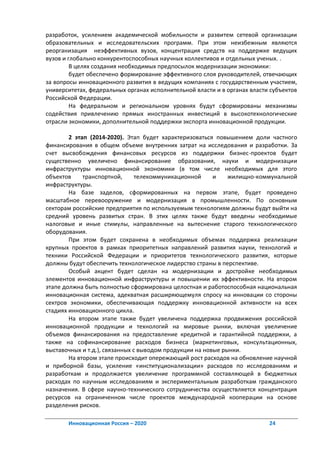разработок, усилением академической мобильности и развитем сетевой организации
образовательных и исследовательских программ. При этом неизбежным являются
реорганизация неэффективных вузов, концентрация средств на поддержке ведущих
вузов и глобально конкурентоспособных научных коллективов и отдельных ученых. .
         В целях создания необходимых предпосылок модернизации экономики:
         будет обеспечено формирование эффективного слоя руководителей, отвечающих
за вопросы инновационного развития в ведущих компаниях с государственным участием,
университетах, федеральных органах исполнительной власти и в органах власти субъектов
Российской Федерации.
         На федеральном и региональном уровнях будут сформированы механизмы
содействия привлечению прямых иностранных инвестиций в высокотехнологические
отрасли экономики, дополнительной поддержки экспорта инновационной продукции.

        2 этап (2014-2020). Этап будет характеризоваться повышением доли частного
финансирования в общем объеме внутренних затрат на исследования и разработки. За
счет высвобождения финансовых ресурсов из поддержки бизнес-проектов будет
существенно увеличено финансирование образования, науки и модернизации
инфраструктуры инновационной экономики (в том числе необходимых для этого
объектов     транспортной,      телекоммуникационной     и    жилищно-коммунальной
инфраструктуры.
        На базе заделов, сформированных на первом этапе, будет проведено
масштабное перевооружение и модернизация в промышленности. По основным
секторам российские предприятия по используемым технологиям должны будут выйти на
средний уровень развитых стран. В этих целях также будут введены необходимые
налоговые и иные стимулы, направленные на вытеснение старого технологического
оборудования.
        При этом будет сохранена в необходимых объемах поддержка реализации
крупных проектов в рамках приоритетных направлений развития науки, технологий и
техники Российской Федерации и приоритетов технологического развития, которые
должны будут обеспечить технологическое лидерство страны в перспективе.
        Особый акцент будет сделан на модернизации и достройке необходимых
элементов инновационной инфраструктуры и повышении их эффективности. На втором
этапе должна быть полностью сформирована целостная и работоспособная национальная
инновационная система, адекватная расширяющемуля спросу на инновации со стороны
сектров экономики, обеспечивающая поддержку инновационной активности на всех
стадиях инновационного цикла.
        На втором этапе также будет увеличена поддержка продвижения российской
инновационной продукции и технологий на мировые рынки, включая увеличение
объемов финансирования на предоставление кредитной и гарантийной поддержки, а
также на софинансирование расходов бизнеса (маркетинговых, консультационных,
выставочных и т.д.), связанных с выводом продукции на новые рынки.
        На втором этапе происходит опережающий рост расходов на обновление научной
и приборной базы, усиление «институционализации» расходов по исследованиям и
разработкам и продолжается увеличение программной составляющей в бюджетных
расходах по научным исследованиям и экспериментальным разработкам гражданского
назначения. В сфере научно-технического сотрудничества осуществляется концентрация
ресурсов на ограниченном числе проектов международной кооперации на основе
разделения рисков.

       Инновационная Россия – 2020                                         24
 