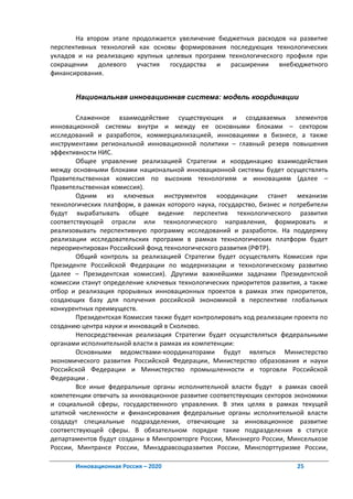 На втором этапе продолжается увеличение бюджетных расходов на развитие
перспективных технологий как основы формирования последующих технологических
укладов и на реализацию крупных целевых программ технологического профиля при
сокращении долевого участия государства и расширении внебюджетного
финансирования.


       Национальная инновационная система: модель координации

        Слаженное взаимодействие существующих и создаваемых элементов
инновационной системы внутри и между ее основными блоками – сектором
исследований и разработок, коммерциализацией, инновациями в бизнесе, а также
инструментами региональной инновационной политики – главный резерв повышения
эффективности НИС.
        Общее управление реализацией Стратегии и координацию взаимодействия
между основными блоками национальной инновационной системы будет осуществлять
Правительственная комиссия по высоким технологиям и инновациям (далее –
Правительственная комиссия).
        Одним из ключевых инструментов координации станет механизм
технологических платформ, в рамках которого наука, государство, бизнес и потребители
будут вырабатывать общее видение перспектив технологического развития
соответствующей отрасли или технологического направления, формировать и
реализовывать перспективную программу исследований и разработок. На поддержку
реализации исследовательских программ в рамках технологических платформ будет
переориентирован Российский фонд технологического развития (РФТР).
        Общий контроль за реализацией Стратегии будет осуществлять Комиссия при
Президенте Российской Федерации по модернизации и технологическому развитию
(далее – Президентская комиссия). Другими важнейшими задачами Президентской
комиссии станут определение ключевых технологических приоритетов развития, а также
отбор и реализация прорывных инновационных проектов в рамках этих приоритетов,
создающих базу для получения российской экономикой в перспективе глобальных
конкурентных преимуществ.
        Президентская Комиссия также будет контролировать ход реализации проекта по
созданию центра науки и инноваций в Сколково.
        Непосредственная реализация Стратегии будет осуществляться федеральными
органами исполнительной власти в рамках их компетенции:
        Основными ведомствами-координаторами будут являться Министерство
экономического развития Российской Федерации, Министерство образования и науки
Российской Федерации и Министерство промышленности и торговли Российской
Федерации .
        Все иные федеральные органы исполнительной власти будут в рамках своей
компетенции отвечать за инновационное развитие соответствующих секторов экономики
и социальной сферы, государственного управления. В этих целях в рамках текущей
штатной численности и финансирования федеральные органы исполнительной власти
создадут специальные подразделения, отвечающие за инновационное развитие
соответствующей сферы. В обязательном порядке такие подразделения в статусе
департаментов будут созданы в Минпромторге России, Минэнерго России, Минсельхозе
России, Минтрансе России, Минздравсоцразвития России, Минспорттуризме России,

       Инновационная Россия – 2020                                        25
 