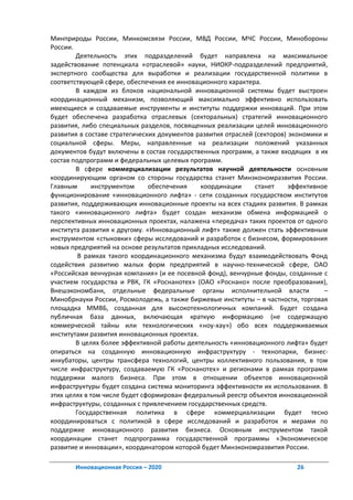 Минприроды России, Минкомсвязи России, МВД России, МЧС России, Минобороны
России.
        Деятельность этих подразделений будет направлена на максимальное
задействование потенциала «отраслевой» науки, НИОКР-подразделений предприятий,
экспертного сообщества для выработки и реализации государственной политики в
соответствующей сфере, обеспечения ее инновационного характера.
        В каждом из блоков национальной инновационной системы будет выстроен
координационный механизм, позволяющий максимально эффективно использовать
имеющиеся и создаваемые инструменты и институты поддержки инноваций. При этом
будет обеспечена разработка отраслевых (секторальных) стратегий инновационного
развития, либо специальных разделов, посвященных реализации целей инновационного
развития в составе стратегических документов развития отраслей (секторов) экономики и
социальной сферы. Меры, направленные на реализации положений указанных
документов будут включены в состав государственных программ, а также входящих в их
состав подпрограмм и федеральных целевых программ.
        В сфере коммерциализации результатов научной деятельности основным
координирующим органом со стороны государства станет Минэкономразвития России.
Главным       инструментом     обеспечения    координации      станет     эффективное
функционирование «инновационного лифта» - сети созданных государством институтов
развития, поддерживающих инновационные проекты на всех стадиях развития. В рамках
такого «инновационного лифта» будет создан механизм обмена информацией о
перспективных инновационных проектах, налажена «передача» таких проектов от одного
института развития к другому. «Инновационный лифт» также должен стать эффективным
инструментом «стыковки» сферы исследований и разработок с бизнесом, формирования
новых предприятий на основе результатов прикладных исследований.
         В рамках такого координационного механизма будут взаимодействовать Фонд
содействия развитию малых форм предприятий в научно-технической сфере, ОАО
«Российская венчурная компания» (и ее посевной фонд), венчурные фонды, созданные с
участием государства и РВК, ГК «Роснанотех» (ОАО «Роснано» после преобразования),
Внешэкономбанк, отдельные федеральные органы исполнительной власти                  –
Минобрнауки России, Росмолодежь, а также биржевые институты – в частности, торговая
площадка ММВБ, созданная для высокотехнологичных компаний. Будет создана
публичная база данных, включающая краткую информацию (не содержащую
коммерческой тайны или технологических «ноу-хау») обо всех поддерживаемых
институтами развития инновационных проектах.
        В целях более эффективной работы деятельность «инновационного лифта» будет
опираться на созданную инновационную инфраструктуру - технопарки, бизнес-
инкубаторы, центры трансфера технологий, центры коллективного пользования, в том
числе инфраструктуру, создаваемую ГК «Роснанотех» и регионами в рамках программ
поддержки малого бизнеса. При этом в отношении объектов инновационной
инфраструктуры будет создана система мониторинга эффективности их использования. В
этих целях в том числе будет сформирован федеральный реестр объектов инновационной
инфраструктуры, созданных с привлечением государственных средств.
        Государственная политика в сфере коммерциализации будет тесно
координироваться с политикой в сфере исследований и разработок и мерами по
поддержке инновационного развития бизнеса. Основным инструментом такой
координации станет подпрограмма государственной программы «Экономическое
развитие и инновации», координатором которой будет Минэкономразвития России.

       Инновационная Россия – 2020                                         26
 
