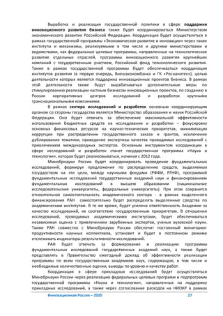 Выработка и реализация государственной политики в сфере поддержки
инновационного развития бизнеса также будет координироваться Министерством
экономического развития Российской Федерации. Координация будет осуществляться в
рамках государственной программы «Экономическое развитие и инновации» через такие
институты и механизмы, реализуемыми в том числе и другими министерствами и
ведомствами, как федеральные целевые программы, направленные на технологическое
развитие отдельных отраслей, программы инновационного развития крупнейших
компаний с государственным участием, Российский фонд технологического развития.
Также в рамках государственной программы будет обеспечиваться координация
институтов развития (в первую очередь, Внешэкономбанка и ГК «Роснанотех»), целью
деятельности которых является поддержка инновационных проектов бизнеса. В рамках
этой деятельности также будут вырабатываться дополнительные меры по
стимулированию реализации частным бизнесом инновационных проектов, по созданию в
России    корпоративных      центров    исследований     и    разработок    крупными
транснациональными компаниями.
        В рамках сектора исследований и разработок основным координирующим
органом со стороны государства является Министерство образования и науки Российской
Федерации. Оно будет отвечать за обеспечение максимальной эффективности
использования бюджетных средств на исследования и разработки – фокусировку
основных финансовых ресурсов на научно-технических приоритетах, минимизация
коррупции при распределении государственного заказа и грантов, исключение
дублирования тематики, проведение экспертизы качества проводимых исследований с
привлечением международных экспертов. Основным инструментом координации в
сфере исследований и разработок станет государственная программа «Наука и
технологии», которая будет реализовываться, начиная с 2012 года.
        Минобрнауки России будет координировать проведение фундаментальных
исследований, формируя предложения по распределению средств, выделяемых
государством на эти цели, между научными фондами (РФФИ, РГНФ), программой
фундаментальных исследований государственных академий наук и финансированием
фундаментальных      исследований     в     высшем     образовании     (национальные
исследовательские университеты, федеральные университеты). При этом сохранится
относительная самостоятельность академического сектора - в рамках выделенного
финансирования РАН самостоятельно будет распределять выделенные средства по
академическим институтам. В то же время, будет усилена ответственность Академии за
качество исследований, их соответствие государственным приоритетам. В отношении
исследований, проводимых академическими институтами, будет обеспечиваться
независимая оценка с привлечением зарубежных экспертов, ученых вузовской науки.
Также РАН совместно с Минобрнауки России обеспечит постоянный мониторинг
продуктивности научных коллективов, установит и будет в постоянном режиме
отслеживать индикаторы результативности исследований.
        РАН будет отвечать за формирование и реализацию программы
фундаментальных исследований государственных академий наук, а также будет
представлять в Правительство ежегодный доклад об эффективности реализации
программы по всем государственным академиям наук, содержащую, в том числе и
необходимые количественные оценки, выводы по уровню и качеству работ.
        Координация в сфере прикладных исследований будет осуществляться
Минобрнауки России через реализацию федеральных целевых программ и подпрограмм
государственной программы «Наука и технологии», направленных на поддержку
прикладных исследований, а также через согласование расходов на НИОКР в рамках
       Инновационная Россия – 2020                                        27
 
