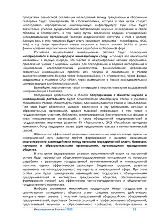продуктами, совместной реализации исследований между гражданским и оборонным
секторами будет принадлежать ГК «Ростехнологии», которая в этих целях создаст
необходимую корпоративную инновационную инфраструктуру. При этом будет
значительно усилена фундаментальная составляющая научных исследований в сфере
обороны и безопасности, в том числе путем вовлечения ведущих «гражданских»
исследовательских организаций (включая академические институты и РАН в целом).
Важную роль в этих процессах будут играть «силовые» ведомства – Минобороны, ФСБ,
МВД и т.д. Будет проработан вопрос создания в России аналога DARPA в целях
финансирования перспективных поисковых разработок в оборонной сфере.
        Российская национальная инновационная система будет полноценно
интегрироваться в международную инновационную среду, используя все имеющиеся
механизмы. В первую очередь, это участие в международных научных программах,
привлечение ученых с мировым именем для преподавания и ведения исследований в
национальных исследовательских университетах, финансирование реализации
совместных инновационных проектов или покупка и локализация в России
высокотехнологичного бизнеса через Внешэкономбанк, ГК «Роснанотех», через фонды,
создаваемые с участием ОАО «РВК», через размещение в России исследовательских
центров ведущих зарубежных компаний.
        Важнейшим инструментом такой интеграции в перспективе станет создаваемый
центр инноваций в Сколково.
        Координация деятельности в области популяризации в обществе научной и
инновационной деятельности будет осуществляться Минобрнауки России с участием
Минкомсвязи России, Минкультуры России, Минэкономразвития России и Росмолодежи.
При этом будет обеспечено широкое вовлечения в эту деятельность научных и
образовательных организаций, средств массовой информации, в том числе с
государственным участием, библиотек, заинтересованных благотворительных фондов и
иных некоммерческих организаций, а также объединений предпринимателей и
государственных институтов развития (ГК «Роснанотех», ОАО «Российская венчурная
компания», Фонд поддержки малых форм предпринимательства в научно-технической
сфере).
        Обеспечение эффективной реализации поставленных задач перехода страны на
инновационной путь развития требует формирования и развитии механизмов
многостороннего взаимодействия между органами государственной власти, бизнесом,
научными и образовательными организациями, организациями гражданского
общества.
        В этих целях федеральными органами исполнительной власти на постоянной
основе будут проводиться общественно-государственные консультации по вопросам
разработки и реализации государственной научно-технической и инновационной
политики, оценки эффективности реализации бюджетных программ, развития
механизмов частно-государственного партнерства в инновационной сфере. При этом
особая роль будет принадлежать взаимодействию государства с объединениями
предпринимателей и институтами гражданского общества, обеспечивающему
формирование условий для эффективного частно-государственного и общественно-
государственного партнерства.
        Наиболее значимыми механизмами координации между государством и
организациями гражданского общества станет создание постоянно действующих
консультативных советов с участием представителей общероссийских объединений
предпринимателей, отраслевых бизнес-ассоциаций и профессиональных объединений,
представителей научного и образовательного сообщества, благотворительных и
       Инновационная Россия – 2020                                     29
 