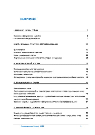 СОДЕРЖАНИЕ



I. ВВЕДЕНИЕ. ГДЕ МЫ СЕЙЧАС                                                            5

ВЫЗОВЫ ИННОВАЦИОННОГО РАЗВИТИЯ                                                        5
СОСТОЯНИЕ ИННОВАЦИОННОЙ СФЕРЫ                                                         7

II. ЦЕЛИ И ЗАДАЧИ СТРАТЕГИИ. ЭТАПЫ РЕАЛИЗАЦИИ                                        17

ЦЕЛИ И ЗАДАЧИ                                                                        17
ВАРИАНТЫ ИННОВАЦИОННОЙ СТРАТЕГИИ                                                     19
ЭТАПЫ РЕАЛИЗАЦИИ СТРАТЕГИИ                                                           22
НАЦИОНАЛЬНАЯ ИННОВАЦИОННАЯ СИСТЕМА: МОДЕЛЬ КООРДИНАЦИИ                               25

III. ИННОВАЦИОННЫЙ ЧЕЛОВЕК                                                           30

ИННОВАЦИОННЫЙ ХАРАКТЕР ОБРАЗОВАНИЯ                                                   32
ОБУЧЕНИЕ ИННОВАЦИОННОМУ ПРЕДПРИНИМАТЕЛЬСТВУ                                          40
МОЛОДЕЖЬ И ИННОВАЦИИ                                                                 41
ФОРМИРОВАНИЕ КУЛЬТУРЫ ИННОВАЦИЙ И ПОВЫШЕНИЕ ПРЕСТИЖА ИННОВАЦИОННОЙ ДЕЯТЕЛЬНОСТИ      42

IV. ИННОВАЦИОННЫЙ БИЗНЕС                                                             43

ИННОВАЦИОННАЯ СРЕДА                                                                   44
СТИМУЛИРОВАНИЕ ИННОВАЦИЙ НА СУЩЕСТВУЮЩИХ ПРЕДПРИЯТИЯХ И ПОДДЕРЖКА СОЗДАНИЯ НОВЫХ
ИННОВАЦИОННЫХ КОМПАНИЙ                                                                48
ОБЪЕДИНЕНИЕ УСИЛИЙ БИЗНЕСА, НАУКИ, ГОСУДАРСТВА НА РЕАЛИЗАЦИИ ПРИОРИТЕТНЫХ НАПРАВЛЕНИЙ
ТЕХНОЛОГИЧЕСКОЙ МОДЕРНИЗАЦИИ                                                          53
ОСНОВНЫЕ АКЦЕНТЫ В СОДЕЙСТВИИ ИННОВАЦИОННОМУ РАЗВИТИЮ СЕКТОРОВ ЭКОНОМИКИ              54

V. ИННОВАЦИОННОЕ ГОСУДАРСТВО                                                         56

ВНЕДРЕНИЕ ИННОВАЦИЙ В СИСТЕМЕ ГОСУДАРСТВЕННОГО УПРАВЛЕНИЯ                            57
ИННОВАЦИИ В ОБЩЕСТВЕННОМ СЕКТОРЕ, ИНФРАСТРУКТУРНЫХ ОТРАСЛЯХ И В СОЦИАЛЬНОЙ СФЕРЕ     59
ГОСУДАРСТВЕННЫЕ ЗАКУПКИ                                                              60



        Инновационная Россия – 2020                                            3
 
