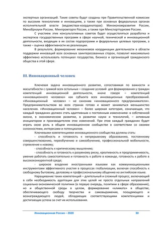 экспертных организаций. Такие советы будут созданы при Правительственной комиссии
по высоким технологиям и инновациям, а также при основных федеральных органах
исполнительной власти (ведомствах-координаторах): Минэкономразвития России,
Минобрнауки России, Минпромторге России, а также при Минспорттуризме России.
        С участием этих консультативных советов будет осуществляться разработка и
экспертиза государственных программ в сфере научной, технической и инновационной
деятельности, входящих в их состав подпрограмм и федеральных целевых программ, а
также – оценка эффективности их реализации.
        В результате, формирование механизмов координации деятельности в области
поддержки инноваций всех основных заинтересованных сторон, позволит максимально
эффективно использовать потенциал государства, бизнеса и организаций гражданского
общества в этой сфере.



III. Инновационный человек

        Ключевая задача инновационного развития, сопоставимая по важности и
масштабности с суммой всех остальных – создание условий для формирования у граждан
компетенций инновационной деятельности, иначе говоря – компетенций
«инновационного человека» как субъекта всех инновационных преобразований.
«Инновационный       человек» – не синоним «инновационного предпринимателя».
Предпринимательством во всех странах готово и может заниматься меньшинство
населения. «Инновационный человек» – более широкая категория, означающая, что
каждый гражданин должен стать адаптивным к постоянным изменениям: в собственной
жизни, в экономическом развитии, в развитии науки и технологий, – активным
инициатором и производителем этих изменений. При этом каждый гражданин будет
играть свою роль в общем инновационном сообществе в соответствии со своими
склонностями, интересами и потенциалом.
        Ключевыми компетенциями инновационного сообщества должны стать:
        - способность и готовность к непрерывному образованию, постоянному
совершенствованию, переобучению и самообучению, профессиональной мобильности,
стремление к новому;
        - способность к критическому мышлению;
        - способность и готовность к разумному риску, креативность и предприимчивость,
умение работать самостоятельно и готовность к работе в команде, готовность к работе в
высококонкурентной среде;
        - широкое владение иностранными языками как коммуникационными
инструментами эффективного участия в процессах глобализации, включая способность к
свободному бытовому, деловому и профессиональному общению на английском языке.
        Наращивание таких компетенций – длительный и сложный процесс, включающий
в себя необходимость адаптации для этих целей не просто отдельных направлений
социально-экономической политики (в первую очередь, политики в сфере образования),
но и общественной среды в целом, формирование «климата» в обществе,
обеспечивающего свободу творчества и самовыражения, поощряющего и
вознаграждающего людей, обладающих соответствующими компетенциями и
достигающих успеха за счет их использования.


       Инновационная Россия – 2020                                          30
 