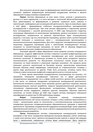 Для успешного решения задач по формированию компетенций «инновационного
человека» требуется модернизация реализуемой государством политики в области
образования по ряду ключевых направлений.
        Первое. Система образования на всех своих этапах, начиная с дошкольного,
должна и в части содержания, и в части методов и технологий обучения/преподавания
быть ориентирована на формирование и развитие названных выше навыков и
компетенций, необходимых для инновационной деятельности. Одна из важнейших задач
в этой сфере - формирование глобально конкурентоспособных преподавателей,
исследователей и управленцев. При этом высшее образование в перспективе должно
быть интегрировано с научной деятельностью. К 2020 году большинство студентов,
получающих образование по магистерским программам, должно участвовать в научных
исследованиях, направленных на решение перспективных задач инновационного
развития, а все вузы, где есть магистерские программы, должны иметь соответствующий
научный потенциал и налаженные связи с            инновационными организациями и
высокотехнологичными предприятиями. Для этого предстоит последовательно развивать
механизмы поддержки кооперации вузов с компаниями инновационного сектора,
направляя на соответствующие программы не менее 10% от объемов бюджетного
финансирования высшего профессионального образования.
        Ключевой задачей в сфере образования станет развитие системы непрерывного
образования, создание эффективной системы стимулов и условий (инфраструктуры) для
постоянной переподготовки и повышения квалификации для всего экономически
активного населения. В современных условиях не только резко ускоряются процессы
технологического развития, что обесценивает полученные знания вскоре после их
получения, но также меняется и отраслевая структура экономики. Эти процессы резко
повышают ценность компетенций по быстрому анализу, критическому осмыслению
больших объемов новой информации, компетенций по «переключению» человека с
одного вида деятельности на другой. Чтобы быть успешным, человеку нужно быть
готовым к смене нескольких профессий и видов деятельности в течение жизни.
        С точки зрения механизмов государственного регулирования это означает, что
программы повышения квалификации персонала как в сфере деятельности
государственных предприятий, так и в сфере служб занятости, должны быть направлены,
в том числе, на освоение гражданами инструментов инновационной деятельности.
Значительное внимание в рамках таких программ должно уделяться освоению навыков
коммерциализации научных разработок, ведения предпринимательской деятельности,
пользования современными финансовыми инструментами. Предстоит также на
конкурсной основе поддержать наиболее удачные программы обучения взрослого
населения, на основе которых до 2020 года создать систему ежегодного повышения
квалификации не менее чем 15-20% работающих граждан.
        Второе.      Стимулирование        получения     навыков     инновационного
предпринимательства той частью населения, которая к этому наиболее приспособлена и
готова – выпускниками вузов по техническим и естественнонаучным специальностям
посредством различных полидисциплинарных образовательных программ и проектной
деятельности. Программы государственной поддержки инноваций будут также содержать
образовательный компонент, в том числе в области предпринимательской деятельности,
коммерциализации разработок.
        Третье. Формирование системы стимулирования инновационной активности
молодежи, в том числе, посредством проведения конкурсов, форумов, слётов, олимпиад,
а также очно-заочных школ, проектно-исследовательских практик и курсов при ведущих
вузах с применением современных сетевых форм коммуникации. Здесь предстоит
       Инновационная Россия – 2020                                       31
 