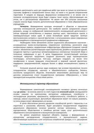 развивать деятельность школ для одарённых ребят при вузах не только по естественно-
научному профилю и направлениям точных наук, но также и по другим направлениям
подготовки. В каждом из ведущих, федеральных университетов и не менее чем в
половине исследовательских вузов будут созданы такие школы, обеспечивающие как
очное, так и дистанционное образование. Не менее чем 10% сельских школьников
старших классов будут получать дополнительное образование в таких образовательных
учреждениях.
        Четвертое. Формирование культуры инноваций в обществе и повышение
престижа инновационной деятельности. Это наиболее важное направление следует
развивать, исходя из соображений привлекательности инновационной деятельности с
учётом традиций отечественных и мировых научных школ, престижности поиска и
коммерциализации новых идей. В самое ближайшее время предстоит заняться
восстановлением интереса к научной фантастике с использованием самых современных
средств медийного и просвещенческого продвижения информации.
        Необходимо также обновление систем социального обслуживания населения -
инновационные музеи-эксплуаториумы, современные кинотеатры, различного рода
интерактивные сервисы, модернизация инфраструктуры образования (создание «умной
школы»: обновление соответствующих норм строительства, дизайна и оснащения зданий,
внедрение простых и доступных автоматизированных электронных технологий сбора и
получения информации и др.). В целях поддержания соответствующей культуры
инноваций предстоит продолжить создание различного рода просвещенческих
телепередач, интеллектуальных теле-шоу; ежегодно создавать не менее пяти
кинофильмов в лучших традициях отечественной и мировой научной фантастики;
поддержать предпринимателей, ведущих бизнес в сфере инновационного сервиса и
услуг.
        Успешное решение данных задач возможно при условии максимально тесного
сотрудничества государства, научного и образовательного сообщества, бизнеса,
институтов гражданского общества. Ключевыми механизмами реализации мер по
данному направлению станут государственная программа «Образование», а также
президентская инициатива «Наша новая школа».


       Инновационный характер образования


        Формирование компетенций «инновационного человека» должно начинаться
еще до школы – во многом именно на этой стадии и в начальной школе закладываются
основы навыков по критическому восприятию информации, способности к
нестандартным решениям, креативность, изобретательность, способность работать в
команде, навыки социализации. Дальнейшее образование может эти навыки развивать,
но очень редко может сформировать их заново.
        В целях обеспечения раннего раскрытия способностей детей к творчеству и их
подготовки к школьному обучению, будет расширена государственная поддержка
дошкольного образования, включая развитие сектора автономных,              частных,
корпоративных, общественных и семейных детских садов, услуг дополнительного
образования и консультирования в муниципальных учреждениях.
        На уровне управления предстоит обновить подходы к формированию и
конкурсному    распределению государственного и муниципального задания,
обеспечивающих выявление и учет актуальных потребностей граждан, в т.ч. расширение

       Инновационная Россия – 2020                                       32
 