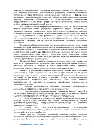 спектра услуг и формирование современных критериев их качества. Будет обеспечен рост
доли педагогов дошкольных образовательных учреждений, имеющих современную
квалификацию, через обновление квалификационных требований и формирование
современных профессиональных стандартов, обновление образовательных программ,
программ повышения квалификации и профессионального сопровождения;
совершенствование оплаты труда с опорой на создание современной системы оценки
качества и результатов педагогической работы.
        Для скорейшего внедрения указанных инструментов предстоит на базе наиболее
успешно работающих систем дошкольного образования создать «площадки» для
стажировки педагогов и управленцев с целью освоения ими инновационных программ
развития дошкольного образования. Не менее двух таких площадок при государственной
поддержке будет создано в каждом федеральном округе в течение ближайших пяти лет.
С учетом возможного расширения числа данных площадок до 2020 г. на их базе предстоит
организовать стажировки для абсолютного большинства работников дошкольного
образования.
        На дошкольной стадии важнейшую роль в формировании личности играет семья.
Внимание родителей к семейному воспитанию и обучению создает для детей мощную
«стартовую площадку» для дальнейшего успешного получения образования и занятия
достойного места в обществе. Для эффективной помощи в раскрытии потенциала семьи в
рамках перечисленных выше мер и механизмов будет развиваться система
квалифицированного педагогического консультирования родителей и содействие семьям
в обучении, воспитании и развитии детей.
        Государство будет поощрять инициативы регионов, институтов гражданского
общества по предоставлению бесплатной информации молодым семьям о методах
семейного воспитания и обучения в рамках создаваемой системы поддержки
деятельности социально-ориентированных некоммерческих организаций.
        Переход к использованию новых образовательных технологий и методов в школе
будет обеспечен через формирование современных профессиональных стандартов
деятельности педагогических и управленческих кадров и обновление квалификационных
требований (в том числе, в рамках поддержки создания и функционирования
саморегулируемых профессиональных организаций). Здесь также предстоит
сосредоточиться на подготовке и повышении квалификации педагогических и
управленческих кадров:
        -     обновить образовательные программы бакалавриата, магистратуры и
дополнительного образования по педагогическим специальностям;
        -     усовершенствовать профессиональную ориентацию будущих учителей, в
том числе имея ввиду приход на педагогическую работу, граждан не имеющих базового
педагогического образования, но любящих и умеющих работать с детьми;
        -      реорганизовать сеть педагогических вузов в современные организации и
структуры высшего профессионального образования, ориентированные на широкую
гуманитарно-педагогическую,      информационно-коммуникационную      и    аналитико-
управленческую подготовку;
        -     создать     сеть     консультационно-методического     сопровождения
профессиональной деятельности педагогов (в том числе, с использованием механизма
сетевых профессиональных сообществ).
        Также предстоит обеспечить дальнейшее совершенствование стандартов
образования, в особенности в части обновления условий осуществления образовательной
деятельности. Данные условия должны позволять использовать в образовательных

       Инновационная Россия – 2020                                        33
 