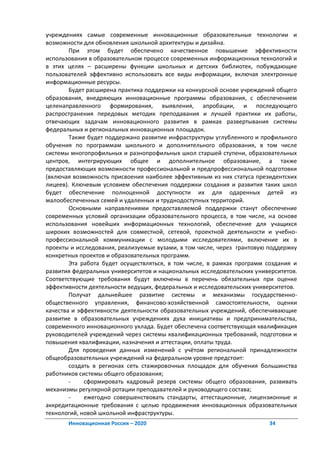 учреждениях самые современные инновационные образовательные технологии и
возможности для обновления школьной архитектуры и дизайна.
        При этом будет обеспечено качественное повышение эффективности
использования в образовательном процессе современных информационных технологий и
в этих целях – расширены функции школьных и детских библиотек, побуждающие
пользователей эффективно использовать все виды информации, включая электронные
информационные ресурсы.
        Будет расширена практика поддержки на конкурсной основе учреждений общего
образования, внедряющих инновационные программы образования, с обеспечением
целенаправленного формирования, выявления, апробации, и последующего
распространения передовых методик преподавания и лучшей практики их работы,
отвечающих задачам инновационного развития в рамках развертывания системы
федеральных и региональных инновационных площадок.
        Также будет поддержано развитие инфраструктуры углубленного и профильного
обучения по программам школьного и дополнительного образования, в том числе
системы многопрофильных и разнопрофильных школ старшей ступени, образовательных
центров, интегрирующих общее и дополнительное образование, а также
предоставляющих возможности профессиональной и предпрофессиональной подготовки
(включая возможность присвоения наиболее эффективным из них статуса президентских
лицеев). Ключевым условием обеспечения поддержки создания и развития таких школ
будет обеспечение полноценной доступности их для одаренных детей из
малообеспеченных семей и удаленных и труднодоступных территорий.
        Основными направлениями предоставляемой поддержки станут обеспечение
современных условий организации образовательного процесса, в том числе, на основе
использования новейших информационных технологий, обеспечение для учащихся
широких возможностей для совместной, сетевой, проектной деятельности и учебно-
профессиональной коммуникации с молодыми исследователями, включение их в
проекты и исследования, реализуемые вузами, в том числе, через грантовую поддержку
конкретных проектов и образовательных программ.
        Эта работа будет осуществляться, в том числе, в рамках программ создания и
развития федеральных университетов и национальных исследовательских университетов.
Соответствующие требования будут включены в перечень обязательных при оценке
эффективности деятельности ведущих, федеральных и исследовательских университетов.
        Получат дальнейшее развитие системы и механизмы государственно-
общественного управления, финансово-хозяйственной самостоятельности, оценки
качества и эффективности деятельности образовательных учреждений, обеспечивающие
развитие в образовательных учреждениях духа инициативы и предпринимательства,
современного инновационного уклада. Будет обеспечена соответствующая квалификация
руководителей учреждений через системы квалификационных требований, подготовки и
повышения квалификации, назначения и аттестации, оплаты труда.
        Для проведения данных изменений с учётом региональной принадлежности
общеобразовательных учреждений на федеральном уровне предстоит:
        создать в регионах сеть стажировочных площадок для обучения большинства
работников системы общего образования;
        -    сформировать кадровый резерв системы общего образования, развивать
механизмы регулярной ротации преподавателей и руководящего состава;
        -    ежегодно совершенствовать стандарты, аттестационные, лицензионные и
аккредитационные требования с целью продвижения инновационных образовательных
технологий, новой школьной инфраструктуры.
       Инновационная Россия – 2020                                      34
 