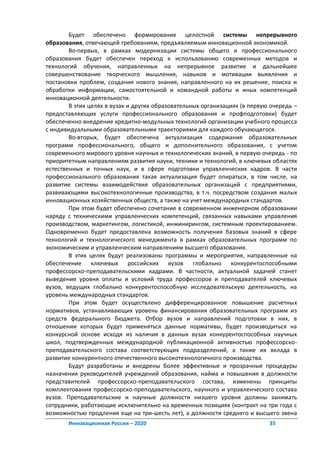 Будет обеспечено формирование целостной системы непрерывного
образования, отвечающей требованиям, предъявляемым инновационной экономикой.
        Во-первых, в рамках модернизации системы общего и профессионального
образования будет обеспечен переход к использованию современных методов и
технологий обучения, направленных на непрерывное развитие и дальнейшее
совершенствование творческого мышления, навыков и мотивации выявления и
постановки проблем, создания нового знания, направленного на их решение, поиска и
обработки информации, самостоятельной и командной работы и иных компетенций
инновационной деятельности.
        В этих целях в вузах и других образовательных организациях (в первую очередь –
предоставляющих услуги профессионального образования и профподготовки) будет
обеспеченно внедрение кредитно-модульных технологий организации учебного процесса
с индивидуальными образовательными траекториями для каждого обучающегося.
        Во-вторых, будет обеспечена актуализация содержания образовательных
программ профессионального, общего и дополнительного образования, с учетом
современного мирового уровня научных и технологических знаний, в первую очередь - по
приоритетным направлениям развития науки, техники и технологий, в ключевых областях
естественных и точных наук, и в сфере подготовки управленческих кадров. В части
профессионального образования такая актуализация будет опираться, в том числе, на
развитие системы взаимодействия образовательных организаций с предприятиями,
развивающими высокотехнологичные производства, в т.ч. посредством создания малых
инновационных хозяйственных обществ, а также на учет международных стандартов.
        При этом будет обеспечено сочетание в современном инженерном образовании
наряду с техническими управленческих компетенций, связанных навыками управления
производством, маркетингом, логистикой, инжинирингом, системным проектированием.
Одновременно будет предоставлена возможность получения базовых знаний в сфере
технологий и технологического менеджмента в рамках образовательных программ по
экономическим и управленческим направлениям высшего образования.
        В этих целях будут реализованы программы и мероприятия, направленные на
обеспечение ключевых российских вузов глобально конкурентоспособными
профессорско-преподавательскими кадрами. В частности, актуальной задачей станет
выведение уровня оплаты и условий труда профессоров и преподавателей ключевых
вузов, ведущих глобально конкурентоспособную исследовательскую деятельность, на
уровень международных стандартов.
        При этом будет осуществлено дифференцированное повышение расчетных
нормативов, устанавливающих уровень финансирования образовательных программ из
средств федерального бюджета. Отбор вузов и направлений подготовки в них, в
отношении которых будут применяться данные нормативы, будет производиться на
конкурсной основе исходя из наличия в данных вузах конкурентоспособных научных
школ, подтвержденных международной публикационной активностью профессорско-
преподавательского состава соответствующих подразделений, а также их вклада в
развитие конкурентного отечественного высокотехнологичного производства.
        Будут разработаны и внедрены более эффективные и прозрачные процедуры
назначения руководителей учреждений образования, найма и повышения в должности
представителей профессорско-преподавательского состава, изменены принципы
комплектования профессорско-преподавательского, научного и управленческого состава
вузов. Преподавательские и научные должности низшего уровня должны занимать
сотрудники, работающие исключительно на временных позициях (контракт на три года с
возможностью продления еще на три-шесть лет), а должности среднего и высшего звена
       Инновационная Россия – 2020                                          35
 