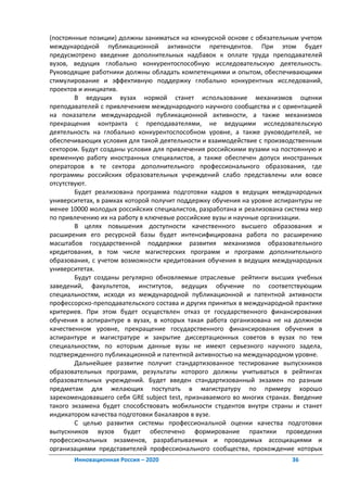 (постоянные позиции) должны заниматься на конкурсной основе с обязательным учетом
международной публикационной активности претендентов. При этом будет
предусмотрено введение дополнительных надбавок к оплате труда преподавателей
вузов, ведущих глобально конкурентоспособную исследовательскую деятельность.
Руководящие работники должны обладать компетенциями и опытом, обеспечивающими
стимулирование и эффективную поддержку глобально конкурентных исследований,
проектов и инициатив.
        В ведущих вузах нормой станет использование механизмов оценки
преподавателей с привлечением международного научного сообщества и с ориентацией
на показатели международной публикационной активности, а также механизмов
прекращения контракта с преподавателями, не ведущими исследовательскую
деятельность на глобально конкурентоспособном уровне, а также руководителей, не
обеспечивающих условия для такой деятельности и взаимодействие с производственным
сектором. Будут созданы условия для привлечения российскими вузами на постоянную и
временную работу иностранных специалистов, а также обеспечен допуск иностранных
операторов в те сектора дополнительного профессионального образования, где
программы российских образовательных учреждений слабо представлены или вовсе
отсутствуют.
        Будет реализована программа подготовки кадров в ведущих международных
университетах, в рамках которой получит поддержку обучения на уровне аспирантуры не
менее 10000 молодых российских специалистов, разработана и реализована система мер
по привлечению их на работу в ключевые российские вузы и научные организации.
        В целях повышения доступности качественного высшего образования и
расширения его ресурсной базы будет интенсифицирована работа по расширению
масштабов государственной поддержки развития механизмов образовательного
кредитования, в том числе магистерских программ и программ дополнительного
образования, с учетом возможности кредитования обучения в ведущих международных
университетах.
        Будут созданы регулярно обновляемые отраслевые рейтинги высших учебных
заведений, факультетов, институтов, ведущих обучение по соответствующим
специальностям, исходя из международной публикационной и патентной активности
профессорско-преподавательского состава и других принятых в международной практике
критериев. При этом будет осуществлен отказ от государственного финансирования
обучения в аспирантуре в вузах, в которых такая работа организована не на должном
качественном уровне, прекращение государственного финансирования обучения в
аспирантуре и магистратуре и закрытие диссертационных советов в вузах по тем
специальностям, по которым данные вузы не имеют серьезного научного задела,
подтвержденного публикационной и патентной активностью на международном уровне.
        Дальнейшее развитие получит стандартизованное тестирование выпускников
образовательных программ, результаты которого должны учитываться в рейтингах
образовательных учреждений. Будет введен стандартизованный экзамен по разным
предметам для желающих поступать в магистратуру по примеру хорошо
зарекомендовавшего себя GRE subject test, признаваемого во многих странах. Введение
такого экзамена будет способствовать мобильности студентов внутри страны и станет
индикатором качества подготовки бакалавров в вузе.
        С целью развития системы профессиональной оценки качества подготовки
выпускников вузов будет обеспечено формирование практики проведения
профессиональных экзаменов, разрабатываемых и проводимых ассоциациями и
организациями представителей профессионального сообщества, прохождение которых
       Инновационная Россия – 2020                                       36
 