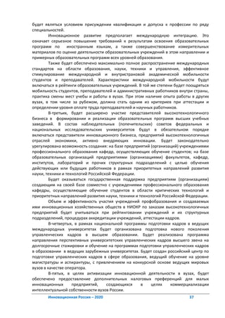 будет являться условием присуждении квалификация и допуска к профессии по ряду
специальностей.
         Инновационное развитие предполагает международную интеграцию. Это
означает серьезное повышение требований к результатам освоения образовательных
программ по       иностранным языкам, а также совершенствование измерительных
материалов по оценке деятельности образовательных учреждений в этом направлении и
примерных образовательных программ всех уровней образования.
         Также будет обеспечено максимально полное распространение международных
стандартов на области образования, науки, техники и управления, эффективное
стимулирование международной и внутристрановой академической мобильности
студентов и преподавателей. Характеристики международной мобильности будут
включаться в рейтинги образовательных учреждений. В той же степени будет поощряться
мобильность студентов, преподавателей и административных работников внутри страны,
практика смены мест учебы и работы в вузах. При этом наличие опыта работы в других
вузах, в том числе за рубежом, должна стать одним из критериев при аттестации и
определении уровня оплате труда преподавателей и научных работников.
         В-третьих, будет расширено участие представителей высокотехнологичного
бизнеса в формировании и реализации образовательных программ высших учебных
заведений. В состав наблюдательных (попечительских) советов федеральных и
национальных исследовательских университетов будут в обязательном порядке
включаться представители инновационного бизнеса, предприятий высокотехнологичных
отраслей экономики, активно внедряющих инновации. Будет законодательно
урегулирована возможность создания: на базе предприятий (организаций) учреждениями
профессионального образования кафедр, осуществляющих обучение студентов; на базе
образовательных организаций предприятиями (организациями) факультетов, кафедр,
институтов, лабораторий и прочих структурных подразделений с целью обучения
действующих или будущих работников в рамках приоритетных направлений развития
науки, техники и технологий Российской Федерации.
         Будет оказываться государственная поддержка предприятиям (организациям)
создающим на своей базе совместно с учреждениями профессионального образования
кафедры, осуществляющие обучение студентов в области критических технологий и
приоритетных направлений развития науки, техники и технологий Российской Федерации.
         Объем и эффективность участия учреждений профобразования и создаваемых
ими инновационных хозяйственных обществ в НИОКР по заказам высокотехнологичных
предприятий будет учитываться при рейтинговании учреждений и их структурных
подразделений, процедурах аккредитации учреждений, аттестации кадров.
         В-четвертых, в рамках национальной программы подготовки кадров в ведущих
международных университетах будет организована подготовка нового поколения
управленческих кадров в высшем образовании. Будет реализована программа
направления перспективных университетских управленческих кадров высшего звена на
долгосрочные стажировки и обучение на программах подготовки управленческих кадров
в образовании в ведущих зарубежных университетах. Будет создан российский центр по
подготовке управленческих кадров в сфере образования, ведущий обучение на уровне
магистратуры и аспирантуры, с привлечением на конкурсной основе ведущих мировых
вузов в качестве оператора.
         В-пятых, в целях активизации инновационной деятельности в вузах, будет
обеспечено предоставление дополнительных налоговых преференций для малых
инновационных       предприятий,    создающихся     в   целях     коммерциализации
интеллектуальной собственности вузов России.
       Инновационная Россия – 2020                                       37
 
