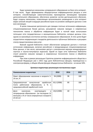 Будут развиваться механизмы непрерывного образования на базе сети интернет.
В том числе, будут сформированы общедоступные информационные ресурсы в сети
интернет, способствующие самостоятельному прохождению желающими программ
дополнительного образования, обеспечено развитие систем дистанционного обучения.
Будут созданы механизмы, позволяющих организовывать размещение в сети интернет
видео записей лекций в ведущих российских вузах на условиях свободного доступа к ним
всех желающих.
        В целях повышения доступности для граждан платных источников информации,
специализированным базам данных, расширения навыков граждан в современных
технологиях поиска и обработки информации будет в полной мере использован
потенциал сети государственных и муниципальных библиотек, которые должны стать
одним из важнейших институтов системы непрерывного образования. В этих целях будет
осуществлена модернизация стандартов деятельности публичных библиотек и расширен
спектр предоставляемых ими услуг.
        Важной задачей библиотек станет обеспечение гражданам доступа к платным
источникам информации, включая российские и международные специализированные
базы данных, в том числе, организован доступ к электронным версиям международных
научных и научно-популярных журналов. Одной из задач сети публичных библиотек
станет развитие навыков граждан в современных технологиях поиска и обработки
информации.
        При этом в рамках реализации Стратегии развития информационного общества в
Российской Федерации уже к 2015 году доля библиотечных фондов, переведенных в
электронную форму, в общем объеме фондов общедоступных библиотек - не менее 50%.

                    Целевые индикаторы реализации поставленных задач

Наименование индикатора                           2010       2016         2020

Охват образованием населения в возрасте 5-     94 (2008)      98          100
14 лет, %

Среднемесячная начисленная заработная          65,5 (2008)    80          100
плата работников образования, в % к
среднероссийской заработной плате

Доля      населения,      участвующего     в   24,8 (2008)    40           55
непрерывном образовании (за последние 12
месяцев), в % от числа опрошенных в возрасте
25-64 лет




       Инновационная Россия – 2020                                        39
 