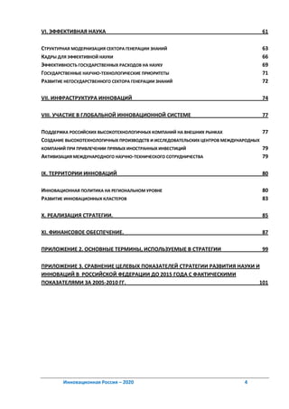 VI. ЭФФЕКТИВНАЯ НАУКА                                                             61

СТРУКТУРНАЯ МОДЕРНИЗАЦИЯ СЕКТОРА ГЕНЕРАЦИИ ЗНАНИЙ                                 63
КАДРЫ ДЛЯ ЭФФЕКТИВНОЙ НАУКИ                                                       66
ЭФФЕКТИВНОСТЬ ГОСУДАРСТВЕННЫХ РАСХОДОВ НА НАУКУ                                   69
ГОСУДАРСТВЕННЫЕ НАУЧНО-ТЕХНОЛОГИЧЕСКИЕ ПРИОРИТЕТЫ                                 71
РАЗВИТИЕ НЕГОСУДАРСТВЕННОГО СЕКТОРА ГЕНЕРАЦИИ ЗНАНИЙ                              72

VII. ИНФРАСТРУКТУРА ИННОВАЦИЙ                                                     74

VIII. УЧАСТИЕ В ГЛОБАЛЬНОЙ ИННОВАЦИОННОЙ СИСТЕМЕ                                  77

ПОДДЕРЖКА РОССИЙСКИХ ВЫСОКОТЕХНОЛОГИЧНЫХ КОМПАНИЙ НА ВНЕШНИХ РЫНКАХ                77
СОЗДАНИЕ ВЫСОКОТЕХНОЛОГИЧНЫХ ПРОИЗВОДСТВ И ИССЛЕДОВАТЕЛЬСКИХ ЦЕНТРОВ МЕЖДУНАРОДНЫХ
КОМПАНИЙ ПРИ ПРИВЛЕЧЕНИИ ПРЯМЫХ ИНОСТРАННЫХ ИНВЕСТИЦИЙ                             79
АКТИВИЗАЦИЯ МЕЖДУНАРОДНОГО НАУЧНО-ТЕХНИЧЕСКОГО СОТРУДНИЧЕСТВА                      79

IX. ТЕРРИТОРИИ ИННОВАЦИЙ                                                          80

ИННОВАЦИОННАЯ ПОЛИТИКА НА РЕГИОНАЛЬНОМ УРОВНЕ                                     80
РАЗВИТИЕ ИННОВАЦИОННЫХ КЛАСТЕРОВ                                                  83

X. РЕАЛИЗАЦИЯ СТРАТЕГИИ.                                                          85

XI. ФИНАНСОВОЕ ОБЕСПЕЧЕНИЕ.                                                       87

ПРИЛОЖЕНИЕ 2. ОСНОВНЫЕ ТЕРМИНЫ, ИСПОЛЬЗУЕМЫЕ В СТРАТЕГИИ                          99

ПРИЛОЖЕНИЕ 3. СРАВНЕНИЕ ЦЕЛЕВЫХ ПОКАЗАТЕЛЕЙ СТРАТЕГИИ РАЗВИТИЯ НАУКИ И
ИННОВАЦИЙ В РОССИЙСКОЙ ФЕДЕРАЦИИ ДО 2015 ГОДА С ФАКТИЧЕСКИМИ
ПОКАЗАТЕЛЯМИ ЗА 2005-2010 ГГ.                                         101




        Инновационная Россия – 2020                                         4
 