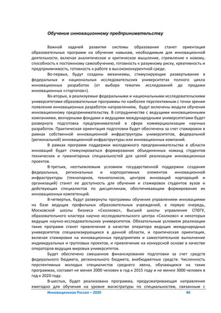 Обучение инновационному предпринимательству


        Важной задачей развития системы образования станет ориентация
образовательных программ на обучение навыкам, необходимым для инновационной
деятельности, включая аналитическое и критическое мышление, стремление к новому,
способность к постоянному самообучению, готовность к разумному риску, креативность и
предприимчивость, готовность к работе в высококонкурентной среде.
        Во-первых, будут созданы механизмы, стимулирующие развертывание в
федеральных и национальных исследовательских университетах полного цикла
инновационных разработок (от выбора тематик исследований до продажи
инновационных «стартапов»).
        Во-вторых, в реализуемые федеральными и национальными исследовательскими
университетами образовательные программы по наиболее перспективным с точки зрения
появления инновационных разработок направлениям, будут включены модули обучения
инновационному предпринимательству. В сотрудничестве с ведущими инновационными
компаниями, венчурными фондами и ведущими международными университетами будет
развернута подготовка предпринимателей в сфере коммерциализации научных
разработок. Практическая ориентация подготовки будет обеспечена за счет стажировок в
рамках собственной инновационной инфраструктуры университетов, федеральной
(региональной) инновационной инфраструктуры или инновационных компаний.
        В рамках программ поддержки молодежного предпринимательства в области
инноваций будет стимулироваться формирования объединенных команд студентов
технических и гуманитарных специальностей для целей реализации инновационных
проектов.
        В-третьих, неотъемлемым условием государственной поддержки создания
федеральных,     региональных     и    корпоративных      элементов    инновационной
инфраструктуры (технопарков, технополисов, центров инноваций корпораций и
организаций) станет ее доступность для обучения и стажировок студентов вузов и
действующих специалистов по дисциплинам, обеспечивающим формирование их
инновационных компетенций.
        В-четвертых, будут развернуты программы обучения управлением инновациями
на базе ведущих профильных образовательных учреждений, в первую очередь,
Московской школы бизнеса «Сколково», Высшей школы управления СПбГУ,
образовательного кластера научно исследовательского центра «Сколково» и некоторых
ведущих научно-исследовательских университетов. Обязательным условием реализации
таких программ станет привлечение в качестве оператора ведущих международных
университетов специализирующихся в данной области, и практическая ориентация,
включая стажировки на инновационных предприятиях и самостоятельное выполнение
индивидуальных и групповых проектов, и привлечение на конкурсной основе в качестве
операторов ведущих мировых университетов.
        Будет обеспечено смешанное финансирование подготовки за счет средств
федерального бюджета, регионального бюджета, внебюджетных средств. Численность
перспективных молодых специалистов среднего звена, обучающихся на таких
программах, составит не менее 2000 человек в год к 2015 году и не менее 3000 человек в
год к 2020 году.
        В-шестых, будет реализована программа, предусматривающая направление
ежегодно для обучения на уровне магистратуры по специальностям, связанным с
       Инновационная Россия – 2020                                          40
 