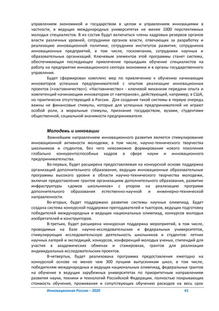 управлением экономикой и государством в целом и управлением инновациями в
частности, в ведущих международных университетах не менее 1000 перспективных
молодых специалистов. В из состав будут включаться члены кадровых резервов органов
власти различных уровней, сотрудники органов власти, отвечающих за разработку и
реализацию инновационной политики; сотрудники институтов развития; сотрудников
инновационных предприятий, в том числе, госкомпании, сотрудники научных и
образовательных организаций. Ключевым элементов этой программы станет система,
обеспечивающая последующее привлечение прошедших обучение специалистов на
работу на предприятия инновационного сектора экономики и в органы государственного
управления.
        Будет сформирован комплекс мер по привлечению к обучению начинающих
инноваторов успешных предпринимателей с опытом реализации инновационных
проектов («наставничество»). «Наставничество» - ключевой механизм передачи опыта и
компетенций начинающим инноваторам от «ветеранов», действующий, например, в США,
но практически отсутствующий в России. Для создания такой системы в первую очередь
важны не финансовые стимулы, которые для успешных предпринимателей не играют
особой роли, а моральные стимулы, признание государством, вузами, студентами
общественной, социальной значимости предпринимателя.


        Молодежь и инновации
        Важнейшим направлением инновационного развития является стимулирование
инновационной активности молодежи, в том числе, научно-технического творчества
школьников и студентов, без чего невозможно формирование нового поколения
глобально конкурентоспособных кадров в сфере науки и инновационного
предпринимательства.
        Во-первых, будет расширена предоставляемая на конкурсной основе поддержка
организаций дополнительного образования, ведущих инновационные образовательные
программы высокого уровня в области научно-технического творчества молодежи,
включая предоставление грантов организациям дополнительного образования, развитие
инфраструктуры «домов школьников» с упором на реализацию программ
дополнительного образования естественно-научной и инженерно-технической
направленности.
        Во-вторых, будет поддержано развитие системы научных олимпиад. Будет
создана система конкурсной поддержки преподавателей и тьюторов, ведущих подготовку
победителей международных и ведущих национальных олимпиад, конкурсов молодых
изобретателей и конструкторов.
        В-третьих, будет расширена конкурсная поддержка мероприятий, в том числе,
проводимых на базе научно-исследовательских и федеральных университетов,
стимулирующих исследовательскую деятельность школьников и студентов: летних
научных лагерей и экспедиций, конкурсов, конференций молодых ученых, стипендий для
участия в академических обменах и стажировках, грантов для реализации
индивидуальных исследовательских проектов.
        В-четвертых, будет реализована программа предоставления ежегодно на
конкурсной основе не менее чем 300 лучшим выпускникам школ, в том числе,
победителям международных и ведущих национальных олимпиад, федеральных грантов
на обучение в ведущих зарубежных университетах по приоритетным направлениям
развития науки, техники и технологий Российской Федерации, полностью покрывающих
стоимость обучения, проживания и сопутствующих обучению расходов на весь срок
       Инновационная Россия – 2020                                      41
 