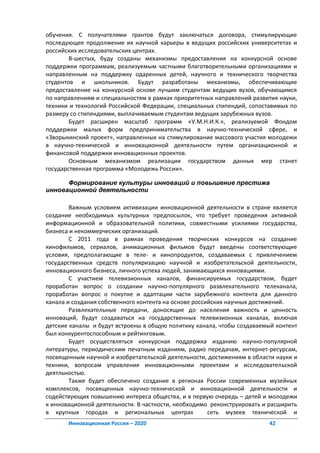 обучения. С получателями грантов будут заключаться договора, стимулирующие
последующее продолжение их научной карьеры в ведущих российских университетах и
российских исследовательских центрах.
        В-шестых, буду созданы механизмы предоставления на конкурсной основе
поддержки программам, реализуемым частными благотворительными организациями и
направленным на поддержку одаренных детей, научного и технического творчества
студентов и школьников. Будут разработаны механизмы, обеспечивающие
предоставление на конкурсной основе лучшим студентам ведущих вузов, обучающимся
по направлениям и специальностям в рамках приоритетных направлений развития науки,
техники и технологий Российской Федерации, специальных стипендий, сопоставимых по
размеру со стипендиями, выплачиваемым студентам ведущих зарубежных вузов.
        Будет расширен масштаб программ «У.М.Н.И.К.», реализуемой Фондом
поддержки малых форм предпринимательства в научно-технической сфере, и
«Зворыкинский проект», направленных на стимулирование массового участия молодежи
в научно-технической и инновационной деятельности путем организационной и
финансовой поддержки инновационных проектов.
        Основным механизмом реализации государством данных мер станет
государственная программа «Молодежь России».

      Формирование культуры инноваций и повышение престижа
инновационной деятельности

        Важным условием активизации инновационной деятельности в стране является
создание необходимых культурных предпосылок, что требует проведения активной
информационной и образовательной политики, совместными усилиями государства,
бизнеса и некоммерческих организаций.
        С 2011 года в рамках проведения творческих конкурсов на создание
кинофильмов, сериалов, анимационных фильмов будут введены соответствующие
условия, предполагающие в теле- и кинопродуктов, создаваемых с привлечением
государственных средств популяризацию научной и изобретательской деятельности,
инновационного бизнеса, личного успеха людей, занимающихся инновациями.
        С участием телевизионных каналов, финансируемых государством, будет
проработан вопрос о создании научно-популярного развлекательного телеканала,
проработан вопрос о покупке и адаптации части зарубежного контента для данного
канала и создания собственного контента на основе российских научных достижений.
        Развлекательные передачи, доносящие до населения важность и ценность
инноваций, будут создаваться на государственных телевизионных каналах, включая
детские каналы и будут встроены в общую политику канала, чтобы создаваемый контент
был конкурентоспособным и рейтинговым.
        Будет осуществляться конкурсная поддержка изданию научно-популярной
литературы, периодическим печатным изданиям, радио передачам, интернет-ресурсам,
посвященным научной и изобретательской деятельности, достижениям в области науки и
техники, вопросам управления инновационными проектами и исследовательской
деятльностью.
        Также будет обеспечено создание в регионах России современных музейных
комплексов, посвященных научно-технической и инновационной деятельности и
содействующих повышению интереса общества, и в первую очередь – детей и молодежи
к инновационной деятельности. В частности, необходимо реконструировать и расширить
в крупных городах и региональных центрах               сеть музеев технической и
       Инновационная Россия – 2020                                      42
 