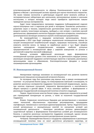 естественнонаучной направленности по образцу Политехнического музея и музея
Дарвина в Москве с организацией системы кружков для научно-технического творчества.
Эти музеи помимо экспонатов и действующих моделей могут включать учебные и
экспериментальные лаборатории для школьников, организованные вузами и научными
институтами, в которых молодые люди смогут приобрести практические навыки
проведения научных экспериментов.
        Будет также предусмотрена программа поддержки (субсидирования) издания
научно-популярных книг и журналов для детей и молодежи. Знакомство школьников с
развитием науки и техники, современными достижениями науки позволит в раннем
возрасте выявить талантливую молодежь, пробудить у нее интерес к занятиям научной
деятельностью, сформировать контингент будущих студентов и аспирантов, сознательно и
целенаправленно желающих заниматься наукой и инженерными разработками.
        Во взаимодействии с ведущими экспертными организациями, бизнес-
ассоциациями с 2012 года будет учреждена национальная инновационная премия (за
лучший инновационный потребительский продукт, прорывную технологию, способную
изменить качество жизни, за прорыв на зарубежные рынки и т.д.). Будет введена
практика    награждения     государственными    наградами     наиболее     успешных
предпринимателей в инновационной сфере с широким освещением их успехов и
достижений в средствах массовой информации.
        Важным     условием     эффективной  реализации      задач   формирования
инновационной культуры должно стать вовлечение в эту деятельность ведущих ученых,
реализация конкурсной поддержки соответствующих проектов и программ, реализуемых
организациями науки и образования, благотворительными фондами и иными
некоммерческими организациями.


IV. Инновационный бизнес

       Императивом перехода экономики на инновационный путь развития является
кардинальное повышение инновационной активности бизнеса.
       За последние годы был реализован ряд важных мер в рамках инновационной
политики - по улучшению бизнес-среды, по стимулированию компаний к инновациям, по
развитию различных инструментов поддержки технологической модернизации, однако,
при наличии отдельных улучшений, сохраняется фрагментарность и неустойчивость
общего прогресса в данной сфере. К числу ключевых проблем в формировании и
реализации государственной инновационной политики относятся следующие.
       Первое. Недостаточное качество бизнес-среды, сохранение неразвитости условий
для справедливой конкуренции на рынках, а также за получение государственной
поддержки.
       Второе. Сохранение значительных барьеров для распространения в экономике
новых технологий, обусловленных отраслевым регулированием, процедурами
сертификации, таможенным и налоговым администрированием. Третье. Недостаточность
усилий региональных и муниципальных властей по улучшению условий для
инновационной деятельности . Некоторые российские регионы демонстрируют
существенный прогресс в формировании благоприятных условий для инновационного
бизнеса, в развитии различных инструментов поддержки инноваций, однако весьма
медленно идет процесс межрегионального распространения лучших практик.
       Четвертое. Взаимодействие бизнеса и государства в формировании и реализации
инновационной политики пока не носит достаточно регулярного характера, не
       Инновационная Россия – 2020                                        43
 