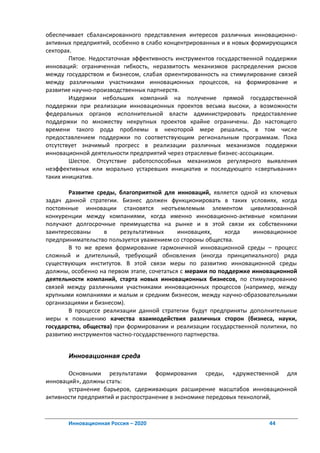 обеспечивает сбалансированного представления интересов различных инновационно-
активных предприятий, особенно в слабо концентрированных и в новых формирующихся
секторах.
        Пятое. Недостаточная эффективность инструментов государственной поддержки
инноваций: ограниченная гибкость, неразвитость механизмов распределения рисков
между государством и бизнесом, слабая ориентированность на стимулирование связей
между различными участниками инновационных процессов, на формирование и
развитие научно-производственных партнерств.
        Издержки небольших компаний на получение прямой государственной
поддержки при реализации инновационных проектов весьма высоки, а возможности
федеральных органов исполнительной власти администрировать предоставление
поддержки по множеству некрупных проектов крайне ограничены. До настоящего
времени такого рода проблемы в некоторой мере решались, в том числе
предоставлением поддержки по соответствующим региональным программам. Пока
отсутствует значимый прогресс в реализации различных механизмов поддержки
инновационной деятельности предприятий через отраслевые бизнес-ассоциации.
        Шестое. Отсутствие работоспособных механизмов регулярного выявления
неэффективных или морально устаревших инициатив и последующего «свертывания»
таких инициатив.

       Развитие среды, благоприятной для инноваций, является одной из ключевых
задач данной стратегии. Бизнес должен функционировать в таких условиях, когда
постоянные инновации становятся неотъемлемым элементом цивилизованной
конкуренции между компаниями, когда именно инновационно-активные компании
получают долгосрочные преимущества на рынке и в этой связи их собственники
заинтересованы     в     результативных     инновациях,    когда   инновационное
предпринимательство пользуется уважением со стороны общества.
       В то же время формирование гармоничной инновационной среды – процесс
сложный и длительный, требующий обновления (иногда принципиального) ряда
существующих институтов. В этой связи меры по развитию инновационной среды
должны, особенно на первом этапе, сочетаться с мерами по поддержке инновационной
деятельности компаний, старта новых инновационных бизнесов, по стимулированию
связей между различными участниками инновационных процессов (например, между
крупными компаниями и малым и средним бизнесом, между научно-образовательными
организациями и бизнесом).
       В процессе реализации данной стратегии будут предприняты дополнительные
меры к повышению качества взаимодействия различных сторон (бизнеса, науки,
государства, общества) при формировании и реализации государственной политики, по
развитию инструментов частно-государственного партнерства.


       Инновационная среда

       Основными результатами формирования среды, «дружественной для
инноваций», должны стать:
       устранение барьеров, сдерживающих расширение масштабов инновационной
активности предприятий и распространение в экономике передовых технологий,



       Инновационная Россия – 2020                                      44
 