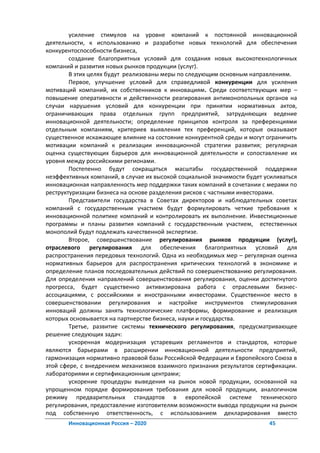 усиление стимулов на уровне компаний к постоянной инновационной
деятельности, к использованию и разработке новых технологий для обеспечения
конкурентоспособности бизнеса,
        создание благоприятных условий для создания новых высокотехнологичных
компаний и развития новых рынков продукции (услуг).
        В этих целях будут реализованы меры по следующим основным направлениям.
        Первое, улучшение условий для справедливой конкуренции для усиления
мотиваций компаний, их собственников к инновациям. Среди соответствующих мер –
повышение оперативности и действенности реагирования антимонопольных органов на
случаи нарушения условий для конкуренции при принятии нормативных актов,
ограничивающих права отдельных групп предприятий, затрудняющих ведение
инновационной деятельности; определение принципов контроля за преференциями
отдельным компаниям, критериев выявления тех преференций, которые оказывают
существенное искажающее влияние на состояние конкурентной среды и могут ограничить
мотивации компаний к реализации инновационной стратегии развития; регулярная
оценка существующих барьеров для инновационной деятельности и сопоставление их
уровня между российскими регионами.
        Постепенно будут сокращаться масштабы государственной поддержки
неэффективных компаний, в случае их высокой социальной значимости будет усиливаться
инновационная направленность мер поддержки таких компаний в сочетании с мерами по
реструктуризации бизнеса на основе разделения рисков с частными инвесторами.
        Представители государства в Советах директоров и наблюдательных советах
компаний с государственным участием будут формулировать четкие требования к
инновационной политике компаний и контролировать их выполнение. Инвестиционные
программы и планы развития компаний с государственным участием, естественных
монополий будут подлежать качественной экспертизе.
        Второе, совершенствование регулирования рынков продукции (услуг),
отраслевого регулирования для обеспечения благоприятных условий для
распространения передовых технологий. Одна из необходимых мер – регулярная оценка
нормативных барьеров для распространения критических технологий в экономике и
определение планов последовательных действий по совершенствованию регулирования.
Для определения направлений совершенствования регулирования, оценки достигнутого
прогресса, будет существенно активизирована работа с отраслевыми бизнес-
ассоциациями, с российскими и иностранными инвесторами. Существенное место в
совершенствовании регулирования и настройке инструментов стимулирования
инноваций должны занять технологические платформы, формирование и реализация
которых основывается на партнерстве бизнеса, науки и государства.
        Третье, развитие системы технического регулирования, предусматривающее
решение следующих задач:
        ускоренная модернизация устаревших регламентов и стандартов, которые
являются барьерами в расширении инновационной деятельности предприятий,
гармонизация нормативно правовой базы Российской Федерации и Европейского Союза в
этой сфере, с внедрением механизмов взаимного признания результатов сертификации.
лабораториями и сертификационным центрами;
        ускорение процедуры выведения на рынок новой продукции, основанной на
упрощенном порядке формирования требования для новой продукции, аналогичном
режиму предварительных стандартов в европейской системе технического
регулирования, предоставление изготовителям возможности вывода продукции на рынок
под собственную ответственность, с использованием декларирования вместо
       Инновационная Россия – 2020                                       45
 