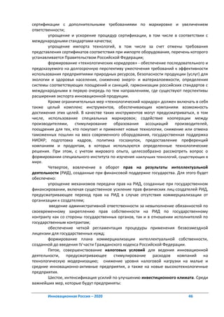 сертификации с дополнительными требованиями по маркировке и увеличением
ответственности;
        упрощение и ускорение процедур сертификации, в том числе в соответствии с
международными стандартами качества;
        упрощение импорта технологий, в том числе за счет отмены требования
представления сертификатов соответствия при импорте оборудования, перечень которого
устанавливается Правительством Российской Федерации;
        формирование «технологических коридоров» - обеспечение последовательного и
предсказуемого на долгосрочную перспективу ужесточения требований к эффективности
использования предприятиями природных ресурсов, безопасности продукции (услуг) для
экологии и здоровья населения, снижению энерго- и материалоемкости, определения
системы соответствующих поощрений и санкций, гармонизации российских стандартов с
международными в первую очередь по тем направлениям, где существуют перспективы
расширения экспорта инновационной продукции.
        Кроме ограничительных мер «технологический коридор» должен включать в себя
также целый комплекс инструментов, обеспечивающих компаниям возможность
достижения этих целей. В качестве таких инструментов могут предусматриваться, в том
числе, использование специальных маркировок; содействие кооперации между
производителями, стимулирование        образования    ассоциаций производителей,
поощрения для тех, кто покупает и применяет новые технологии, снижение или отмена
таможенных пошлин на ввоз современного оборудования, государственная поддержка
НИОКР; подготовка кадров, политика госзакупок, предоставление преференций
компаниям и продуктам, в которых используются определенные технологические
решения. При этом, с учетом мирового опыта, целесообразно рассмотреть вопрос о
формировании специального института по изучения наилучших технологий, существующих в
мире.
        Четвертое, вовлечение в оборот прав на результаты интеллектуальной
деятельности (РИД), созданные при финансовой поддержке государства. Для этого будет
обеспечено:
        упрощение механизмов передачи прав на РИД, созданные при государственном
финансировании, включая существенное усиление прав физических лиц-создателей РИД,
предусматривающее переход прав на РИД в случае отсутствия коммерциализации от
организации к создателям;
        введение административной ответственности за невыполнение обязанностей по
своевременному закреплению прав собственности на РИД по государственному
контракту как со стороны государственных органов, так и в отношении исполнителей по
государственным контрактам;
        обеспечение четкой регламентация процедуры применения безвозмездной
лицензии для государственных нужд;
        формирование плана коммерциализации интеллектуальной собственности,
созданной до введения IV части Гражданского кодекса Российской Федерации.
        Пятое, совершенствование налоговых условий для ведения инновационной
деятельности, предусматривающее        стимулирование      расходов  компаний на
технологическую модернизацию; снижение уровня налоговой нагрузки на малые и
средние инновационно-активные предприятия, а также на новые высокотехнологичные
предприятия.
        Шестое, интенсификация усилий по улучшению инвестиционного климата. Среди
важнейших мер, которые будут предприняты:

        Инновационная Россия – 2020                                       46
 