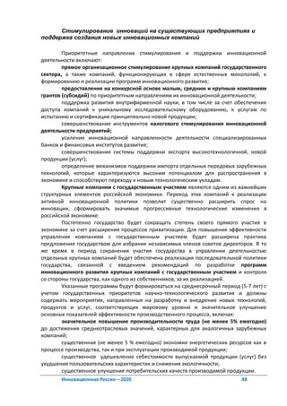 Стимулирование инноваций на существующих предприятиях и
поддержка создания новых инновационных компаний

        Приоритетные направления стимулирования и поддержки инновационной
деятельности включают:
        прямое организационное стимулирование крупных компаний государственного
сектора, а также компаний, функционирующих в сфере естественных монополий, к
формированию и реализации программ инновационного развития;
        предоставление на конкурсной основе малым, средним и крупным компаниям
грантов (субсидий) по приоритетным направлениям их инновационной деятельности;
        поддержка развития внутрифирменной науки, в том числе за счет обеспечения
доступа компаний к уникальному исследовательскому оборудованию, к услугам по
испытанию и сертификации принципиально новой продукции;
        совершенствование инструментов налогового стимулирования инновационной
деятельности предприятий;
        усиление инновационной направленности деятельности специализированных
банков и финансовых институтов развития;
        совершенствования системы поддержки экспорта высокотехнологичной, новой
продукции (услуг);
        определение механизмов поддержки импорта отдельных передовых зарубежных
технологий, которые характеризуются высоким потенциалом для распространения в
экономике и способствуют переходу к новым технологическим укладам.
        Крупные компании с государственным участием являются одним из важнейших
структурных элементов российской экономики. Переход этих компаний к реализации
активной инновационной политики позволит существенно расширить спрос на
инновации, сформировать значимые прогрессивные технологические изменения в
российской экономике.
        Постепенно государство будет сокращать степень своего прямого участия в
экономике за счет расширения процессов приватизации. Для повышения эффективности
управления компаниям с государственным участием будет расширена практика
предложения государством для избрания независимых членов советов директоров. В то
же время в период сохранения участия государства в управлении деятельностью
отдельных крупных компаний будет обеспечена реализация последовательной политики
государства, связанной с введением рекомендаций по разработке программ
инновационного развития крупных компаний с государственным участием и контроля
со стороны государства, как одного из собственников, за их реализацией.
        Указанные программы будут формироваться на среднесрочный период (5-7 лет) с
учетом государственных приоритетов научно-технологического развития и должны
содержать мероприятия, направленные на разработку и внедрение новых технологий,
продуктов и услуг, соответствующих мировому уровню и значительное улучшение
основных показателей эффективности производственного процесса, включая:
        значительное повышение производительности труда (не менее 5% ежегодно)
до достижения среднеотраслевых значений, характерных для аналогичных зарубежных
компаний;
        существенная (не менее 5 % ежегодно) экономия энергетических ресурсов как в
процессе производства, так и при эксплуатации производимой продукции;
        существенное удешевление себестоимости выпускаемой продукции (услуг) без
ухудшения пользовательских характеристик и снижения экологичности;
        существенное улучшение потребительских качеств производимой продукции.
       Инновационная Россия – 2020                                       48
 