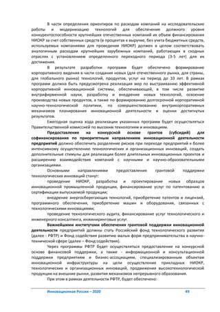 В части определения ориентиров по расходам компаний на исследовательские
работы и модернизацию технологий для обеспечения должного уровня
конкурентоспособности крупнейших отечественных компаний их объем финансирования
НИОКР за счет собственных средств (в процентах к выручке, без учета бюджетных средств,
используемых компаниями для проведения НИОКР) должен в целом соответствовать
аналогичным расходам крупнейших зарубежных компаний, работающих в сходных
отраслях с установлением определенного переходного периода (3-5 лет) для их
достижения.
        В результате разработки программ будет обеспечено формирование
корпоративного видения в части создания новых (для отечественного рынка, для страны,
для глобального рынка) технологий, продуктов, услуг на период до 10 лет. В рамках
программ должна быть предусмотрена реализация мер по выстраиванию эффективной
корпоративной инновационной системы, обеспечивающей, в том числе развитие
внутрифирменной науки, разработку и внедрение новых технологий, освоение
производства новых продуктов, а также по формированию долгосрочной корпоративной
научно-технологической политики, по совершенствованию внутрикорпоративных
механизмов планирования инновационной деятельности и оценки достигнутых
результатов.
        Ежегодная оценка хода реализации указанных программ будет осуществляться
Правительственной комиссией по высоким технологиям и инновациям.
        Предоставление     на    конкурсной     основе    грантов     (субсидий)   для
софинансирования по приоритетным направлениям инновационной деятельности
предприятий должно обеспечить разделение рисков при переходе предприятий к более
интенсивному осуществлению технологических и организационных инноваций, создать
дополнительные стимулы для реализации более длительных инновационных проектов и
расширению взаимодействия компаний с научными и научно-образовательными
организациями.
        Основными      направлениями      предоставления       грантовой     поддержки
технологических инноваций станут:
        проведение НИОКР, разработка и проектирование новых образцов
инновационной промышленной продукции, финансирование услуг по патентованию и
сертификации выпускаемой продукции;
        внедрение энергосберегающих технологий, приобретение патентов и лицензий,
программного обеспечения, приобретение машин и оборудования, связанных с
технологическими инновациями;
        проведение технологического аудита, финансирование услуг технологического и
инженерного консалтинга, инжиниринговых услуг.
        Важнейшими институтами обеспечения грантовой поддержки инновационной
деятельности предприятий должны стать Российский фонд технологического развития
(далее - РФТР) и Фонд содействия развитию малых форм предпринимательства в научно-
технической сфере (далее – Фонд содействия).
        Через программы РФТР будет осуществляться предоставление на конкурсной
основе финансовой поддержки, а также - информационной и консультационной
поддержки предприятиям и бизнес-ассоциациям, специализированным объектам
инновационной инфраструктуры на цели осуществления прикладных НИОКР,
технологических и организационных инноваций, продвижения высокотехнологической
продукции на внешние рынки, развития механизмов непрерывного образования.
        При этом в рамках деятельности РФТР, будет обеспечено:

       Инновационная Россия – 2020                                          49
 